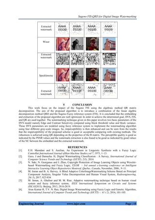 Sugeno FIS-QRD for Digital Image Watermarking
Engineering Journal www.iajer.com Page | 15
5 CONCLUSION
This work focus on the impact of the Sugeno FIS using the algebraic method QR matrix
decomposition. The aim of the proposed algorithm is to introduce a combination of the linear algebra
decomposition method QRD and the Sugeno Fuzzy inference system (FIS). It is concluded that the embedding
and extraction of the proposed algorithm are well optimized. In order to achieve the determined goal, HVS, FIS,
and QR are used together. The watermarking technique given in this paper involves two basic parameters of the
HVS model namely Edge and Contrast Sensitivity computed using block threshold value and block variance.
These HVS parameters are modeled using fuzzy inference system to implement the watermarking algorithm
using four different gray-scale images. So, imperceptibility is then enhanced and can be seen from the results
that the imperceptibility of the proposed scheme is good or acceptable comparing with existing methods. The
robustness is achieved using QR depending on the properties of the R matrix. The perceptible quality is good as
indicated by the PSNR values and the watermark extraction is also found to be good as indicated by good values
of the NC between the embedded and the extracted watermark.
REFERENCES
[1]. E.H. Mamdani and S. Assilian, An Experiment in Linguistic Synthesis with a Fuzzy Logic
Controller,International Journal ofMan-Machine Studies,vol 7, 1975, 1–13.
[2]. Guru. J and Damecha. H, Digital Watermarking Classification : A Survey, International Journal of
Computer Science Trends and Technology (IJCST),.2(5), 2014.
[3]. N. Sakr, N. Georganas and J. Zhao, Copyright Protection of Image Learning Objects using Wavelet-
based Watermarking and Fuzzy Logic, I2LOR - 3rd annual e-learning conference on Intelligent
Interactive Learning Object Repositories Montreal, Quebec, Canada, November, 2006 , 9–11.
[4]. M. Imran and B. A. Harvey, A Blind Adaptive ColorImageWatermarking Scheme Based on Principal
Component Analysis, Singular Value Decomposition and Human Visual System, Radioengineering,
26( 3), 2017, 823-834.
[5]. M. Imran, A. Ghafoor and M. M. Riaz, Adaptive watermarking technique based on human visual
system and fuzzy inference system, IEEE International Symposium on Circuits and Systems
(ISCAS2013), Beijing, 2013, 2816-2819.
[6]. Arun Kumar R, T.V. N. Rao, Digital Image Watermarking using Fuzzy Logic and Genetic Algorithm,
International Journal of Computer Trends and Technology (IJCTT) –. 41 ( 2), 2016, 101-105.
Extracted
watermark
Winer
Extracted
watermark
Specklenoise
Extracted
watermark
 
