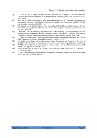 Sugeno FIS-QRD for Digital Image Watermarking
Engineering Journal www.iajer.com Page | 16
[7]. S. Lalani and D. D. Doye, Discrete Wavelet Transform and a Singular Value Decomposition
Technique for Watermarking Based on an Adaptive Fuzzy Inference System, J Inf Process Syst,13(2),
2017, 340-347.
[8]. Anita and A. Parmar, Image security using watermarking based on DWT-SVD and Fuzzy Logic, 4th
International Conference on Reliability, Infocom Technologies and Optimization (ICRITO) (Trends
and Future Directions), Noida, 2015, 1-6.
[9]. S.K. Jayanthi and K. Sridevi, Region of Non Interest based Medical Image Authentication in Wavelet
Domain Using Fuzzy Inference System, International Journal of Pure and Applied Mathematics, 114
(11), 2017, 199-209.
[10]. J. Fan and Y. Wu, Watermarking Algorithm Based on Kernel Fuzzy Clustering and Singular Value
Decomposition in the Complex Wavelet Transform Domain, International Conference of Information
Technology, Computer Engineering and Management Sciences, Nanjing, Jiangsu, 2011, 42-46.
[11]. T. Takagi, M, Sugeno, Fuzzy Identification of System and Its Applications to modeling and Control,
IEEE Transaction on Systems, Man and Cybernetics, 15, 1985,116-132.
[12]. L.A. Zadeh, Fuzzy Logic and Soft Computing: Issues, Contentions and Perspectives, In: Proc. of
IIZUKA’94: ThirdInt.Conf. on Fuzzy Logic, Neural Nets and Soft Computing, Iizuka, Japan, 1994, 1-2.
[13]. De Moor B, Van Dooren P ,Generalizations of the singular value and QR decompositions, SIAM
JMatrix Anal Appl 13(4), 1992, 993–1014.
[14]. Ahmed, N,Natarajan, T and Rao, K, Discrete Cosine Transform, IEEE Transactions on Computers, C-
23 (1), 1974, 90–93.
[15]. K. Rao, ,P.Yip, Discrete Cosine Transform: Algorithms, Advantages, Applications, Boston: Academic
Press,1990, ISBN 978-0-12-580203-1.
 