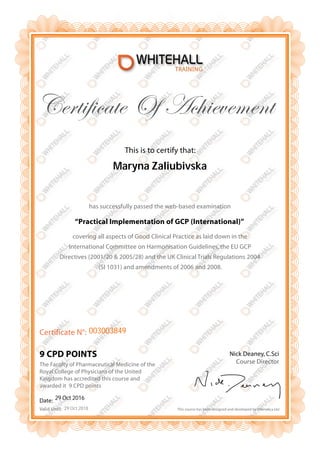 Date:
Valid Until:
Certificate N°:
This is to certify that:
Certificate Of Achievement
9 CPD POINTS
has successfully passed the web-based examination
“Practical Implementation of GCP (International)”
covering all aspects of Good Clinical Practice as laid down in the
International Committee on Harmonisation Guidelines, the EU GCP
Directives (2001/20 & 2005/28) and the UK Clinical Trials Regulations 2004
(SI 1031) and amendments of 2006 and 2008.
Nick Deaney, C.Sci
Course Director
This course has been designed and developed by Infonetica Ltd
The Faculty of Pharmaceutical Medicine of the
Royal College of Physicians of the United
Kingdom has accredited this course and
awarded it 9 CPD points
Maryna Zaliubivska
003003849
29 Oct 2016
29 Oct 2018
 