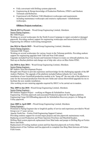 • Fully conversant with Drilling systems pipework.
• Engineeering & Design knowledge of Production Platforms, FPSO’s and Onshore
Terminals and Refineries.
• Experienced with Platform TAR (Shutdown) workscopes and requirements
including maintenance workscopes and extensive replacement / refurbishment
workscopes.
Offshore Projects worked on :
March 2015 to Present - Wood Group Engineering Limited, Aberdeen.
Senior Piping Engineer :
BG TMS Project.
Working on several workscopes for the North Everest Campaign to repair corroded or damaged
pipework. Providing onshore support for engineering workscopes and liaison between STATS
Engineering for offshore weld testing management.
Jun 2014 to March 2015 - Wood Group Engineering Limited, Aberdeen.
Senior Piping Engineer :
Talisman EMC Project.
Working on several workscopes for various Assets in the Talisman portfolio. Providing onshore
support for engineering upgrades both TAR and Non-TAR related.
Upgrades included Fuel Gas System and Generator Exhaust re-routes on Arbroath platform, Gas
Start-up on Buchan platform and change out of ship side valves on Bleo Holm FPSO.
Jan 2010 to June 2014 - Wood Group Engineering Limited, Aberdeen.
Senior Piping Engineer :
BP Andrew Area Development Project.
Brought onto Project to provide experience and knowledge for the challenging upgrade of the BP
Andrew Platform. The upgrade of the platform included Subsea tiebacks for 2 new fields,
installation of new Greenfield production module to be “hung off” the east side of the platform to
cater for the increased production from the new fields and various Brownfield upgrades/tie-ins to
facilitate the new module installation.
Also working on new metering upgrades required by DECC to be carried out in tandem.
May 2009 to Jan 2010 - Wood Group Engineering Limited, Aberdeen.
Senior Piping Engineer :
BP Onshore Support Project – working on Magnus & Schiehallion Assets.
Engineering Flowline pipework and associated Production pipework for Magnus platform.
Engineering Cargo Oil Offloading pipework for Schiehallion Recovery project c/w Deluge &
Utility pipework.
June 2005 to April 2009 - Wood Group Engineering Limited, Aberdeen.
Piping Engineer :
Promoted to Piping Engineer due to length & quality of service and experience provided to Wood
Group over 17 years service.
Apache North Sea – Forties Field Engineering Support Contract.
Providing onshore support for several major projects and also pipework maintainence work.
Replacing several Production and Water Injection Flowlines and Manifold headers.
Drilling Mud system pipework replacement from Mud tanks and pumps to Drilling Rig on Forties
Bravo and Delta
Replacement of Cooling medium system and Gas Injection pipework on Forties Delta.
Replacement of Gas Turbines and Gas pipework to complete Gas Ring Main between all Forties
Field Assets.
 