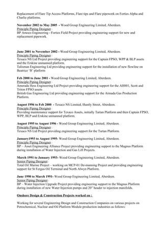 Replacement of Flare Tip Access Platforms, Flare tips and Flare pipework on Forties Alpha and
Charlie platforms.
November 2002 to May 2005 - Wood Group Engineering Limited, Aberdeen.
Principle Piping Designer :
BP Amoco Engineering - Forties Field Project providing engineering support for new and
replacement pipework.
June 2001 to November 2002 - Wood Group Engineering Limited, Aberdeen.
Principle Piping Designer :
Texaco NS Ltd Project providing engineering support for the Captain FPSO, WPP & BLP assets
and the Erskine unmanned platform.
Talisman Engineering Ltd providing engineering support for the installation of new flowline on
Beatrice ‘B’ platform
Feb 2000 to June 2001 - Wood Group Engineering Limited, Aberdeen.
Principle Piping Designer :
Amerada Hess Engineering Ltd Project providing engineering support for the AH001, Scott and
Triton FPSO assets
British Gas Engineering Ltd providing engineering support for the Armada Gas Production
Platform.
August 1996 to Feb 2000 - Texaco NS Limited, Huntly Street, Aberdeen.
Principle Piping Designer :
Providing maintenance support for Texaco Assets, initially Tartan Platform and then Captain FPSO,
WPP, BLP and Erskine unmanned platform.
August 1995 to August 1996 - Wood Group Engineering Limited, Aberdeen.
Principle Piping Designer :
Texaco NS Ltd Project providing engineering support for the Tartan Platform.
January1993 to August 1995- Wood Group Engineering Limited, Aberdeen.
Principle Piping Designer :
BP – Asset Engineering Alliance Project providing engineering support to the Magnus Platform
during installation of Water Injection and Gas Lift Projects.
March 1991 to January 1993- Wood Group Engineering Limited, Aberdeen.
Senior Piping Designer :
Total Oil Marine Project – working on MCP-01 De-manning Project and providing engineering
support for St Fergus Oil Terminal and North Alwyn Platform.
June 1990 to March 1991- Wood Group Engineering Limited, Aberdeen.
Senior Piping Designer :
BP – Water Injection Upgrade Project providing engineering support to the Magnus Platform
during installation of new Water Injection pumps and 20” header to injection manifolds.
Onshore Design & Construction Projects worked on :
Working for several Engineering Design and Construction Companies on various projects on
Petrochemical, Nuclear and Oil Platform Module production industries as follows:
 