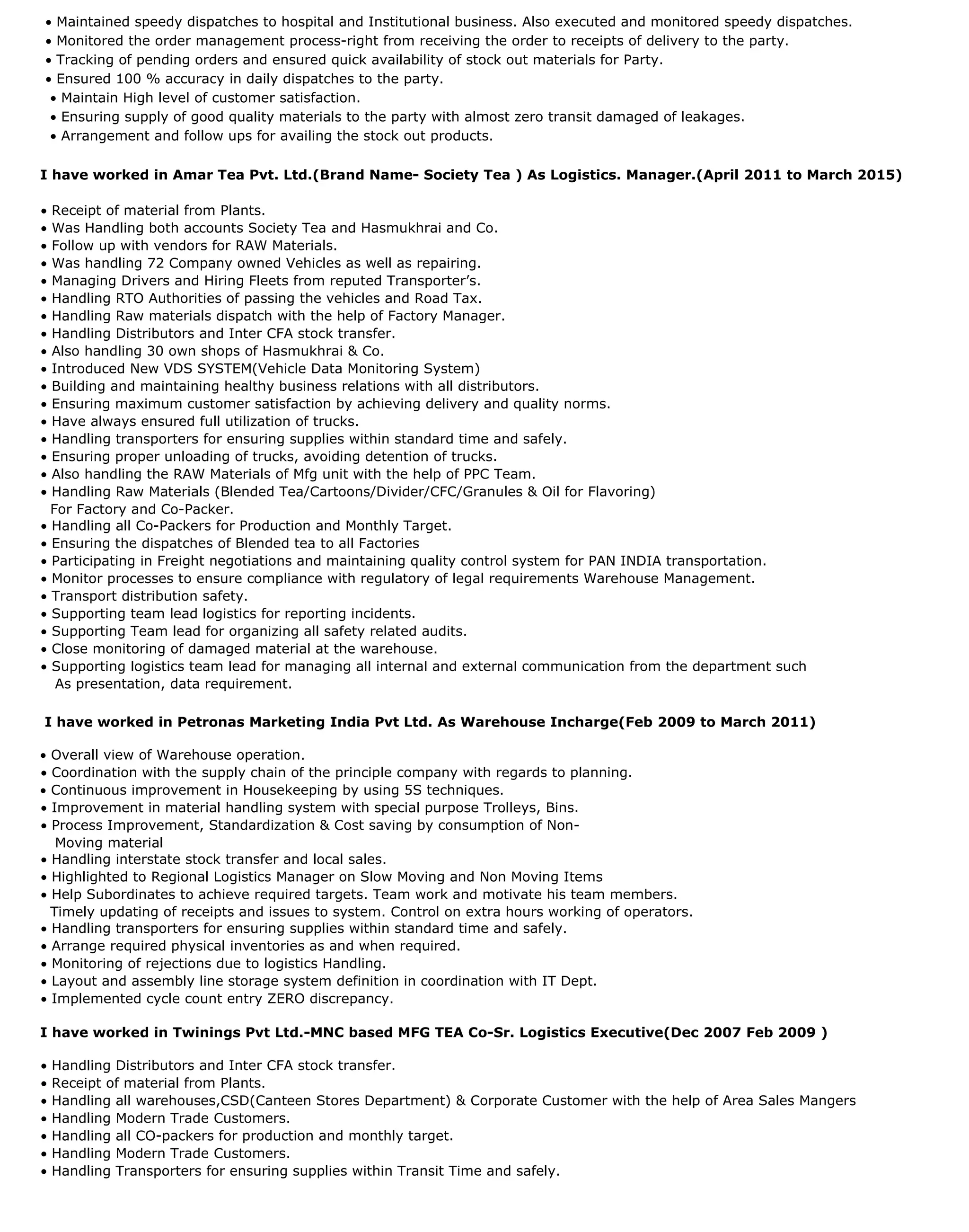• Maintained speedy dispatches to hospital and Institutional business. Also executed and monitored speedy dispatches.
• Monitored the order management process-right from receiving the order to receipts of delivery to the party.
• Tracking of pending orders and ensured quick availability of stock out materials for Party.
• Ensured 100 % accuracy in daily dispatches to the party.
• Maintain High level of customer satisfaction.
• Ensuring supply of good quality materials to the party with almost zero transit damaged of leakages.
• Arrangement and follow ups for availing the stock out products.
I have worked in Amar Tea Pvt. Ltd.(Brand Name- Society Tea ) As Logistics. Manager.(April 2011 to March 2015)
• Receipt of material from Plants.
• Was Handling both accounts Society Tea and Hasmukhrai and Co.
• Follow up with vendors for RAW Materials.
• Was handling 72 Company owned Vehicles as well as repairing.
• Managing Drivers and Hiring Fleets from reputed Transporter’s.
• Handling RTO Authorities of passing the vehicles and Road Tax.
• Handling Raw materials dispatch with the help of Factory Manager.
• Handling Distributors and Inter CFA stock transfer.
• Also handling 30 own shops of Hasmukhrai & Co.
• Introduced New VDS SYSTEM(Vehicle Data Monitoring System)
• Building and maintaining healthy business relations with all distributors.
• Ensuring maximum customer satisfaction by achieving delivery and quality norms.
• Have always ensured full utilization of trucks.
• Handling transporters for ensuring supplies within standard time and safely.
• Ensuring proper unloading of trucks, avoiding detention of trucks.
• Also handling the RAW Materials of Mfg unit with the help of PPC Team.
• Handling Raw Materials (Blended Tea/Cartoons/Divider/CFC/Granules & Oil for Flavoring)
For Factory and Co-Packer.
• Handling all Co-Packers for Production and Monthly Target.
• Ensuring the dispatches of Blended tea to all Factories
• Participating in Freight negotiations and maintaining quality control system for PAN INDIA transportation.
• Monitor processes to ensure compliance with regulatory of legal requirements Warehouse Management.
• Transport distribution safety.
• Supporting team lead logistics for reporting incidents.
• Supporting Team lead for organizing all safety related audits.
• Close monitoring of damaged material at the warehouse.
• Supporting logistics team lead for managing all internal and external communication from the department such
As presentation, data requirement.
I have worked in Petronas Marketing India Pvt Ltd. As Warehouse Incharge(Feb 2009 to March 2011)
• Overall view of Warehouse operation.
• Coordination with the supply chain of the principle company with regards to planning.
• Continuous improvement in Housekeeping by using 5S techniques.
• Improvement in material handling system with special purpose Trolleys, Bins.
• Process Improvement, Standardization & Cost saving by consumption of Non-
Moving material
• Handling interstate stock transfer and local sales.
• Highlighted to Regional Logistics Manager on Slow Moving and Non Moving Items
• Help Subordinates to achieve required targets. Team work and motivate his team members.
Timely updating of receipts and issues to system. Control on extra hours working of operators.
• Handling transporters for ensuring supplies within standard time and safely.
• Arrange required physical inventories as and when required.
• Monitoring of rejections due to logistics Handling.
• Layout and assembly line storage system definition in coordination with IT Dept.
• Implemented cycle count entry ZERO discrepancy.
I have worked in Twinings Pvt Ltd.-MNC based MFG TEA Co-Sr. Logistics Executive(Dec 2007 Feb 2009 )
• Handling Distributors and Inter CFA stock transfer.
• Receipt of material from Plants.
• Handling all warehouses,CSD(Canteen Stores Department) & Corporate Customer with the help of Area Sales Mangers
• Handling Modern Trade Customers.
• Handling all CO-packers for production and monthly target.
• Handling Modern Trade Customers.
• Handling Transporters for ensuring supplies within Transit Time and safely.
 