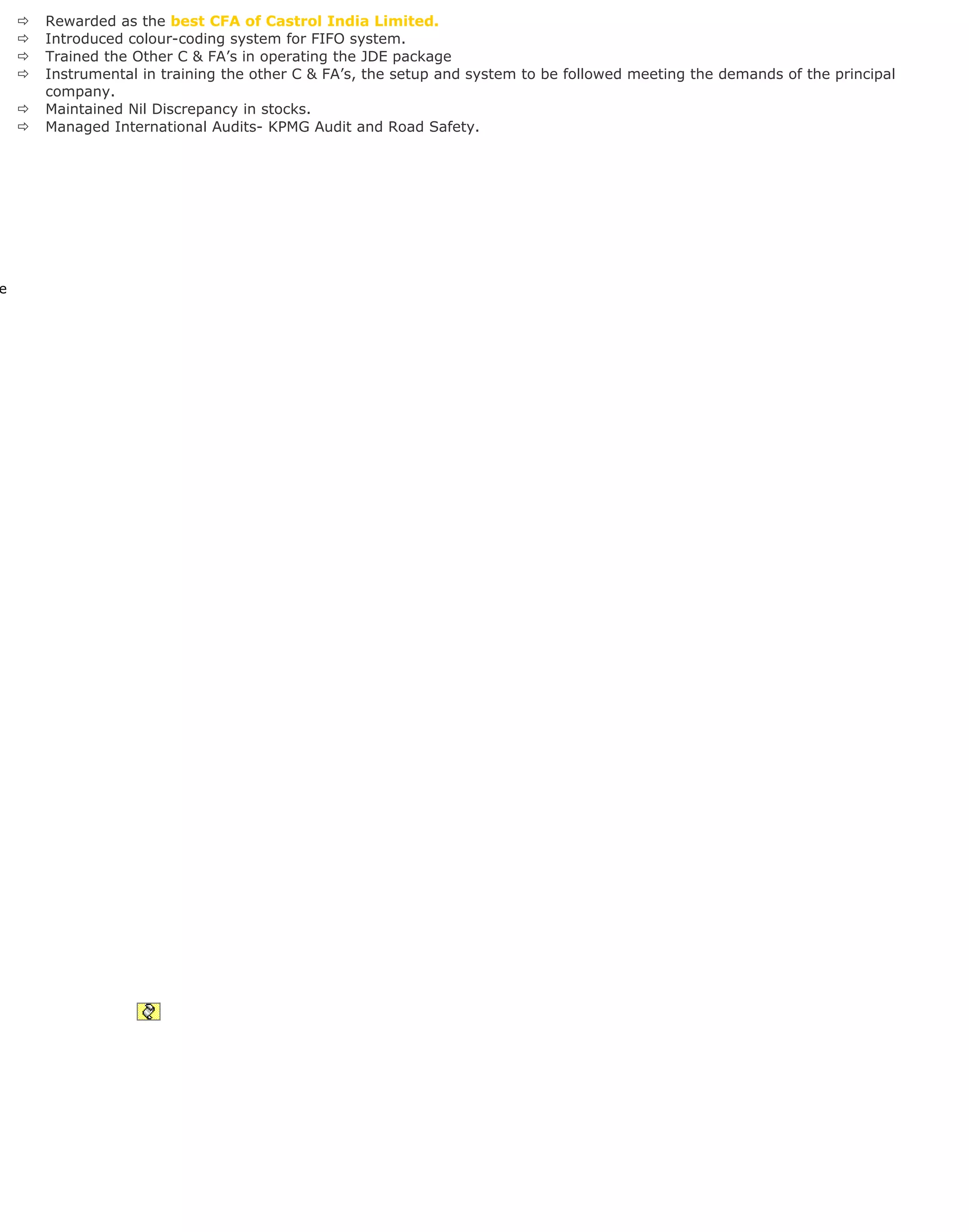  Rewarded as the best CFA of Castrol India Limited.
 Introduced colour-coding system for FIFO system.
 Trained the Other C & FA’s in operating the JDE package
 Instrumental in training the other C & FA’s, the setup and system to be followed meeting the demands of the principal
company.
 Maintained Nil Discrepancy in stocks.
 Managed International Audits- KPMG Audit and Road Safety.
e
 