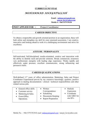 1
CURRICULUM VITAE
MOHAMMAD ANAYATULLAH
Email : mdanayat@gmail.com
anayat_luv@yahoo.com
Mobile #: +966 5379 59150
POST APPLIED FOR : Project Coordinator
CAREER OBJECTIVE
To obtain a responsible and growth oriented position in an organization, these will
both utilize and strengthen my skill for your esteemed association. I am creative,
innovative and looking ahead to work in a challenging environment and strive for
excellence.
ATITUDE / PERSONALITY
Self-motivated, Self-disciplined, results-orientated, creative and innovation with
the ability to identify need and provide solutions. Broad, commercial, awareness
very professional, energetic with leading edge experience. Thinks rapidly and
effectively under pressure, excellent communicator, strong influencing and
persuasive skills.
CAREER QUALIFICATIONS
Well-defined 11th
years of office administration, Marketing, Sales and Project
Coordinator Experienced proven by my extensive knowledge, qualities, positive
approach in dealing documentation / clerical / technical responsibilities and other
related various jobs.
• General office skills.
• Customer service.
• Marketing & Sales.
• Front-Office
Operations.
• Written
Correspondence
• Scheduling
• Documents Keeping
• Report Preparation
• Outlook
Expression
• Coordinate
with GRO for
site ID’s
Mobile No. : +966 5379 59150 E-mail: mdanayat@gmail.com / anayat_luv@yahoo.com
 