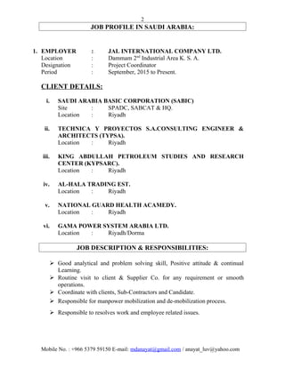 2
JOB PROFILE IN SAUDI ARABIA:
1. EMPLOYER : JAL INTERNATIONAL COMPANY LTD.
Location : Dammam 2nd
Industrial Area K. S. A.
Designation : Project Coordinator
Period : September, 2015 to Present.
CLIENT DETAILS:
i. SAUDI ARABIA BASIC CORPORATION (SABIC)
Site : SPADC, SABCAT & HQ.
Location : Riyadh
ii. TECHNICA Y PROYECTOS S.A.CONSULTING ENGINEER &
ARCHITECTS (TYPSA).
Location : Riyadh
iii. KING ABDULLAH PETROLEUM STUDIES AND RESEARCH
CENTER (KYPSARC).
Location : Riyadh
iv. AL-HALA TRADING EST.
Location : Riyadh
v. NATIONAL GUARD HEALTH ACAMEDY.
Location : Riyadh
vi. GAMA POWER SYSTEM ARABIA LTD.
Location : Riyadh/Dorma
JOB DESCRIPTION & RESPONSIBILITIES:
 Good analytical and problem solving skill, Positive attitude & continual
Learning.
 Routine visit to client & Supplier Co. for any requirement or smooth
operations.
 Coordinate with clients, Sub-Contractors and Candidate.
 Responsible for manpower mobilization and de-mobilization process.
 Responsible to resolves work and employee related issues.
Mobile No. : +966 5379 59150 E-mail: mdanayat@gmail.com / anayat_luv@yahoo.com
 