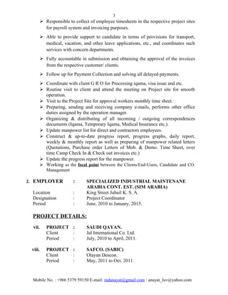 3
 Responsible to collect of employee timesheets in the respective project sites
for payroll system and invoicing purposes.
 Able to provide support to candidate in terms of provisions for transport,
medical, vacation, and other leave applications, etc., and coordinates such
services with concern departments.
 Fully accountable in submission and obtaining the approval of the invoices
from the respective customer/ clients.
 Follow up for Payment Collection and solving all delayed payments.
 Coordinate with client G R O for Processing iqama, visa issue and etc.
 Routine visit to client and attend the meeting on Project site for smooth
operation.
 Visit to the Project Site for approval workers monthly time sheet.
 Preparing, sending and receiving company e-mails, performs other office
duties assigned by the operation manager.
 Organizing & distributing of all incoming / outgoing correspondences
documents (Iqama, Temporary Iqama, Medical Insurance etc.).
 Update manpower list for direct and contractors employees.
 Construct & up-to-date progress report, progress graphs, daily report,
weekly & monthly report as well as preparing of manpower related letters
(Quotations, Purchase order Letters of Mob. & Demo. Time Sheet, over
time Camp Check In & Check out invoices etc.)
 Update the progress report for the manpower.
 Working as the focal point between the Clients/End-Users, Candidate and CO.
Management
2. EMPLOYER : SPECIALIZED INDUSTRIAL MAINTENANE
ARABIA CONT. EST. (SIM ARABIA)
Location : King Street Jubail K. S. A.
Designation : Project Coordinator
Period : June, 2010 to January, 2015.
PROJECT DETAILS:
vii. PROJECT : SAUDI QAYAN.
Client : Jal International Co. Ltd.
Period : July, 2010 to April, 2011.
viii. PROJECT : SAFCO. (SABIC)
Client : Olayan Descon.
Period : May, 2011 to Oct. 2011.
Mobile No. : +966 5379 59150 E-mail: mdanayat@gmail.com / anayat_luv@yahoo.com
 