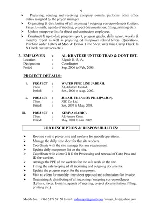 5
 Preparing, sending and receiving company e-mails, performs other office
duties assigned by the project manager.
 Organizing & distributing of all incoming / outgoing correspondences (Letters,
Faxes, E-mails, agenda of meeting, project documentation, filling, printing etc.).
 Update manpower list for direct and contractors employees.
 Construct & up-to-date progress report, progress graphs, daily report, weekly &
monthly report as well as preparing of manpower related letters (Quotations,
Purchase order Letters of Mob. & Demo. Time Sheet, over time Camp Check In
& Check out invoices etc.)
3. EMPLOYER : AL-KHATEEB UNITED TRAD & CONT EST.
Location : Riyadh K. S. A.
Designation : Coordinator
Period : Sep, 2006 to Feb, 2009.
PROJECT DETAILS:
i. PROJECT : WATER PIPE LINE JADDAH.
Client : AL-Khateeb United.
Period : Sep., 2006 to Aug., 2007.
ii. PROJECT : JUBAIL CHEVRON PHILIPS (JCP).
Client : JGC Co. Ltd.
Period : Sep, 2007 to May. 2008.
iii. PROJECT : KEMYA (SABIC).
Client : AL-Amara Cont.
Period : May. 2008 to Jan. 2009.
JOB DESCRIPTION & RESPONSIBILITIES:
 Routine visit to project site and workers for smooth operations.
 Manage the daily time sheet for the site workers.
 Coordinate with the site manager for any requirement.
 Update daily manpower list on the site.
 Coordinate with client G R O for Processing and renewal of Gate Pass and
ID for workers.
 Arrange the PPE of the workers for the safe work on the site.
 Filling the safe keeping of all incoming and outgoing documents.
 Update the progress report for the manpower.
 Visit to client for monthly time sheet approval and submission for invoice.
 Organizing & distributing of all incoming / outgoing correspondences
(Letters, Faxes, E-mails, agenda of meeting, project documentation, filling,
printing etc.)
Mobile No. : +966 5379 59150 E-mail: mdanayat@gmail.com / anayat_luv@yahoo.com
 