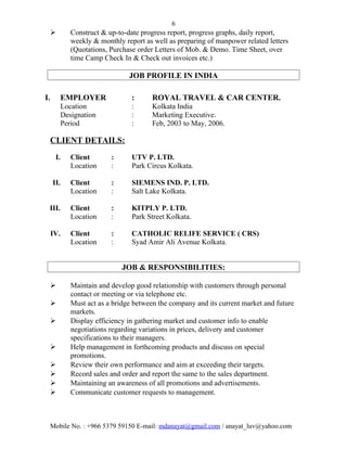 6
 Construct & up-to-date progress report, progress graphs, daily report,
weekly & monthly report as well as preparing of manpower related letters
(Quotations, Purchase order Letters of Mob. & Demo. Time Sheet, over
time Camp Check In & Check out invoices etc.)
JOB PROFILE IN INDIA
I. EMPLOYER : ROYAL TRAVEL & CAR CENTER.
Location : Kolkata India
Designation : Marketing Executive.
Period : Feb, 2003 to May, 2006.
CLIENT DETAILS:
I. Client : UTV P. LTD.
Location : Park Circus Kolkata.
II. Client : SIEMENS IND. P. LTD.
Location : Salt Lake Kolkata.
III. Client : KITPLY P. LTD.
Location : Park Street Kolkata.
IV. Client : CATHOLIC RELIFE SERVICE ( CRS)
Location : Syad Amir Ali Avenue Kolkata.
JOB & RESPONSIBILITIES:
 Maintain and develop good relationship with customers through personal
contact or meeting or via telephone etc.
 Must act as a bridge between the company and its current market and future
markets.
 Display efficiency in gathering market and customer info to enable
negotiations regarding variations in prices, delivery and customer
specifications to their managers.
 Help management in forthcoming products and discuss on special
promotions.
 Review their own performance and aim at exceeding their targets.
 Record sales and order and report the same to the sales department.
 Maintaining an awareness of all promotions and advertisements.
 Communicate customer requests to management.
Mobile No. : +966 5379 59150 E-mail: mdanayat@gmail.com / anayat_luv@yahoo.com
 