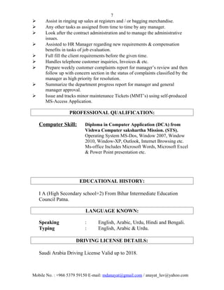 7
 Assist in ringing up sales at registers and / or bagging merchandise.
 Any other tasks as assigned from time to time by any manager.
 Look after the contract administration and to manage the administrative
issues.
 Assisted to HR Manager regarding new requirements & compensation
benefits in tasks of job evaluation.
 Full fill the client requirements before the given time.
 Handles telephone customer inquiries, Invoices & etc.
 Prepare weekly customer complaints report for manager’s review and then
follow up with concern section in the status of complaints classified by the
manager as high priority for resolution.
 Summarize the department progress report for manager and general
manager approval.
 Issue and tracks minor maintenance Tickets (MMT’s) using self-produced
MS-Access Application.
PROFESSIONAL QUALIFICATION:
Computer Skill: Diploma in Computer Application (DCA) from
Vishwa Computer sakshartha Mission. (STS).
Operating System MS-Dos, Window 2007, Window
2010, Window-XP, Outlook, Internet Browsing etc.
Ms-office Includes Microsoft Words, Microsoft Excel
& Power Point presentation etc.
EDUCATIONAL HISTORY:
I A (High Secondary school+2) From Bihar Intermediate Education
Council Patna.
LANGUAGE KNOWN:
Speaking : English, Arabic, Urdu, Hindi and Bengali.
Typing : English, Arabic & Urdu.
DRIVING LICENSE DETAILS:
Saudi Arabia Driving License Valid up to 2018.
Mobile No. : +966 5379 59150 E-mail: mdanayat@gmail.com / anayat_luv@yahoo.com
 