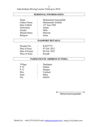 8
India Kolkata Driving License Valid up to 2018.
PERSONAL INFORMATION:
Name : Mohammad Anayatullah
Fathers Name : Mohammad Atiullah
Date of Birth : 12th
June 1985
Nationality : Indian
Gender : Male
Marital Status : Married
Religion : Islam
PASSPORT DETAILS:
Passport No. : K3657772
Date of Issue : 07 Feb. 2012
Date of Expire : 06 Feb. 2022
Place of Issue : Riyadh
PARMANENTE ADDRESS IN INDIA
Village : Daulatpur
P. O. : Subhai
P. S. : Hajipur
Dist. : Vaishali
State : Bihar
Pin. : 844101
Mohammad Anayatullah
Mobile No. : +966 5379 59150 E-mail: mdanayat@gmail.com / anayat_luv@yahoo.com
 