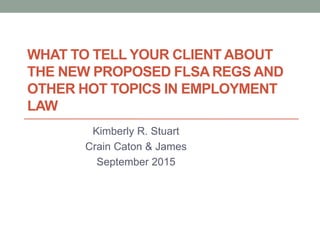 WHAT TO TELL YOUR CLIENT ABOUT
THE NEW PROPOSED FLSA REGS AND
OTHER HOT TOPICS IN EMPLOYMENT
LAW
Kimberly R. Stuart
Crain Caton & James
September 2015
 