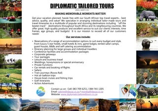 DIPLOMATIC TAILORED TOURS(2015 / 103977 / 07)
Get your vacation planned, hassle free with our South African top travel experts… best
advice, quality, and value! We specialize in arranging individual tailor-made tours and
travel itineraries to a multitude of popular and stunning destinations including “off the
beaten track” destinations throughout South Africa and its neighbouring countries. We
offer great, high-quality products and excellent service to suit our clients interests, time
frames, age groups, and budgets! It is our mission to exceed all of our customers
needs!
• Reservations of a range of accommodation options to suit every budget and style.
From luxury 5 star hotels, small hotels & inns, game lodges, tented safari camps,
guest houses, B&Bs and self catering accommodation
• Itinerary planning for large groups and individual travellers
• Conference facilities and accommodation packages
• Corporate getaways
• Tour packages
• Leisure and business travel
• Weddings, honeymoons or special anniversary
• Private Functions
• Car rentals and booking of flights
• Safaris
• Train journeys (Rovos Rail)
• Hot air balloon trips
• House-boat cruises and fishing trips
• Golf itineraries
• Action Adventures
Contact us on: Cell: 083 709 6251 / 084 765 1305
Email: sabine@dasza.co.za / monika@dasza.co.za
Website: www.diplomatictailoredtours.co.za
Our services include:
MAKING MEMORABLE MOMENTS MATTER!
 