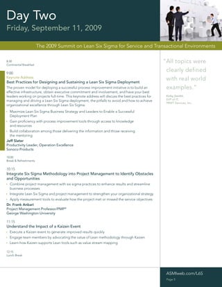 Day Two
Friday, September 11, 2009

                        The 2009 Summit on Lean Six Sigma for Service and Transactional Environments

8:30
Continental Breakfast
                                                                                                  “All topics were
9:00
                                                                                                   clearly defined
Keynote Address
Best Practices for Designing and Sustaining a Lean Six Sigma Deployment
                                                                                                   with real world
The proven model for deploying a successful process improvement initiative is to build an          examples.”
effective infrastructure, obtain executive commitment and involvement, and have your best
leaders working on projects full-time. This keynote address will discuss the best practices for    Kirby Smithl,
managing and driving a Lean Six Sigma deployment, the pitfalls to avoid and how to achieve         SVP of IT,
                                                                                                   PRWT Services, Inc.
organizational excellence through Lean Six Sigma.
 Maximize Lean Six Sigma Business Strategy and Leaders to Enable a Successful
  Deployment Plan
 Gain proﬁciency with process improvement tools through access to knowledge
  and resources
 Build collaboration among those delivering the information and those receiving
  the mentoring
Jeff Slater
Productivity Leader, Operation Excellence
Sonoco Products

10:00
Break & Refreshments

10:15
Integrate Six Sigma Methodology into Project Management to Identify Obstacles
and Opportunities
 Combine project management with six sigma practices to enhance results and streamline
  business processes
 Integrate Lean Six Sigma and project management to strengthen your organizational strategy
 Apply measurement tools to evaluate how the project met or missed the service objectives
Dr. Frank Anbari
Project Management Professor/PMP®
George Washington University

11:15
Understand the Impact of a Kaizen Event
 Execute a Kaizen event to generate improved results quickly
 Engage team members by advocating the value of Lean methodology through Kaizen
 Learn how Kaizen supports Lean tools such as value stream mapping

12:15
Lunch Break




                                                                                                   ASMIweb.com/L6S
                                                                                                   Page 5
 