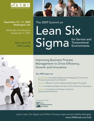 September 10 – 11, 2009      The 2009 Summit on
       Washington, DC

  White Belt Certiﬁcation:
      September 9, 2009



           Earn up to 18
            CPE Credits




                             Improving Business Process
                             Management to Drive Efﬁciency,
                             Growth and Innovation

                             You Will Learn to:
                                Implement a Successful Deployment Strategy for Continuous
                                Process Improvement and Growth
                                Discover Effective Tools for Measuring Six Sigma Processes
                                Gain a Competitive Edge with Voice of the Customer Techniques
                                Enhance Innovation and Quality to Achieve
                                Operational Excellence



                             In Association with:




            Learn Lean, Six Sigma and Other Process Improvement Methodologies
                                                        www.ASMIweb.com/L6S
 