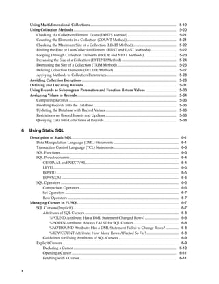x 
Using Multidimensional Collections................................................................................................ 5-19 
Using Collection Methods................................................................................................................... 5-20 
Checking If a Collection Element Exists (EXISTS Method) ...................................................... 5-21 
Counting the Elements in a Collection (COUNT Method) ....................................................... 5-21 
Checking the Maximum Size of a Collection (LIMIT Method) ................................................ 5-22 
Finding the First or Last Collection Element (FIRST and LAST Methods) ............................ 5-22 
Looping Through Collection Elements (PRIOR and NEXT Methods).................................... 5-23 
Increasing the Size of a Collection (EXTEND Method) ............................................................. 5-24 
Decreasing the Size of a Collection (TRIM Method).................................................................. 5-26 
Deleting Collection Elements (DELETE Method) ...................................................................... 5-27 
Applying Methods to Collection Parameters.............................................................................. 5-28 
Avoiding Collection Exceptions ......................................................................................................... 5-28 
Defining and Declaring Records........................................................................................................ 5-31 
Using Records as Subprogram Parameters and Function Return Values .................................. 5-33 
Assigning Values to Records............................................................................................................... 5-34 
Comparing Records ........................................................................................................................ 5-36 
Inserting Records Into the Database............................................................................................. 5-36 
Updating the Database with Record Values ............................................................................... 5-36 
Restrictions on Record Inserts and Updates ............................................................................... 5-38 
Querying Data Into Collections of Records................................................................................. 5-38 
6 Using Static SQL 
Description of Static SQL....................................................................................................................... 6-1 
Data Manipulation Language (DML) Statements ......................................................................... 6-1 
Transaction Control Language (TCL) Statements ......................................................................... 6-3 
SQL Functions..................................................................................................................................... 6-3 
SQL Pseudocolumns.......................................................................................................................... 6-4 
CURRVAL and NEXTVAL........................................................................................................ 6-4 
LEVEL........................................................................................................................................... 6-5 
ROWID......................................................................................................................................... 6-5 
ROWNUM ................................................................................................................................... 6-6 
SQL Operators .................................................................................................................................... 6-6 
Comparison Operators............................................................................................................... 6-6 
Set Operators ............................................................................................................................... 6-7 
Row Operators ............................................................................................................................ 6-7 
Managing Cursors in PL/SQL................................................................................................................ 6-7 
SQL Cursors (Implicit) ...................................................................................................................... 6-7 
Attributes of SQL Cursors ......................................................................................................... 6-8 
%FOUND Attribute: Has a DML Statement Changed Rows?...................................... 6-8 
%ISOPEN Attribute: Always FALSE for SQL Cursors .................................................. 6-8 
%NOTFOUND Attribute: Has a DML Statement Failed to Change Rows?............... 6-8 
%ROWCOUNT Attribute: How Many Rows Affected So Far?.................................... 6-8 
Guidelines for Using Attributes of SQL Cursors ................................................................... 6-9 
Explicit Cursors .................................................................................................................................. 6-9 
Declaring a Cursor................................................................................................................... 6-10 
Opening a Cursor..................................................................................................................... 6-11 
Fetching with a Cursor............................................................................................................ 6-11 
 