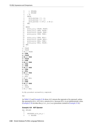 PL/SQL Expressions and Comparisons 
4 x BOOLEAN, 
5 y BOOLEAN 
6 ) IS 
7 BEGIN 
8 print_boolean ('x', x); 
9 print_boolean ('y', y); 
10 print_boolean ('x OR y', x OR y); 
11 END; 
12 
13 BEGIN 
14 print_x_or_y (FALSE, FALSE); 
15 print_x_or_y (TRUE, FALSE); 
16 print_x_or_y (FALSE, TRUE); 
17 print_x_or_y (TRUE, TRUE); 
18 
19 print_x_or_y (TRUE, NULL); 
20 print_x_or_y (FALSE, NULL); 
21 print_x_or_y (NULL, TRUE); 
22 print_x_or_y (NULL, FALSE); 
23 END; 
24 / 
x = FALSE 
y = FALSE 
x OR y = FALSE 
x = TRUE 
y = FALSE 
x OR y = TRUE 
x = FALSE 
y = TRUE 
x OR y = TRUE 
x = TRUE 
y = TRUE 
x OR y = TRUE 
x = TRUE 
y = NULL 
x OR y = TRUE 
x = FALSE 
y = NULL 
x OR y = NULL 
x = NULL 
y = TRUE 
x OR y = TRUE 
x = NULL 
y = FALSE 
x OR y = NULL 
PL/SQL procedure successfully completed. 
SQL> 
As Table 2–3 and Example 2–36 show, NOT returns the opposite of its operand, unless 
the operand is NULL. NOT NULL returns NULL, because NULL is an indeterminate value. 
(Example 2–36 invokes the print_boolean procedure created in Example 2–34.) 
Example 2–36 NOT Operator 
SQL> DECLARE 
2 
3 PROCEDURE print_not_x ( 
4 x BOOLEAN 
2-32 Oracle Database PL/SQL Language Reference 
 