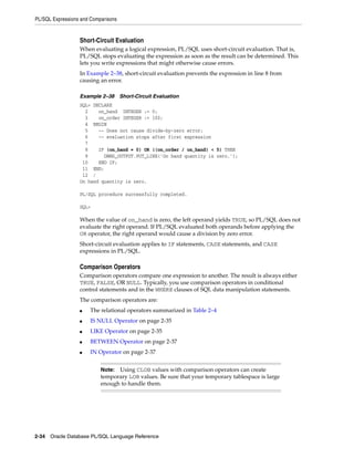 PL/SQL Expressions and Comparisons 
Short-Circuit Evaluation 
When evaluating a logical expression, PL/SQL uses short-circuit evaluation. That is, 
PL/SQL stops evaluating the expression as soon as the result can be determined. This 
lets you write expressions that might otherwise cause errors. 
In Example 2–38, short-circuit evaluation prevents the expression in line 8 from 
causing an error. 
Example 2–38 Short-Circuit Evaluation 
SQL> DECLARE 
2 on_hand INTEGER := 0; 
3 on_order INTEGER := 100; 
4 BEGIN 
5 -- Does not cause divide-by-zero error; 
6 -- evaluation stops after first expression 
7 
8 IF (on_hand = 0) OR ((on_order / on_hand) < 5) THEN 
9 DBMS_OUTPUT.PUT_LINE('On hand quantity is zero.'); 
10 END IF; 
11 END; 
12 / 
On hand quantity is zero. 
PL/SQL procedure successfully completed. 
SQL> 
When the value of on_hand is zero, the left operand yields TRUE, so PL/SQL does not 
evaluate the right operand. If PL/SQL evaluated both operands before applying the 
OR operator, the right operand would cause a division by zero error. 
Short-circuit evaluation applies to IF statements, CASE statements, and CASE 
expressions in PL/SQL. 
Comparison Operators 
Comparison operators compare one expression to another. The result is always either 
TRUE, FALSE, OR NULL. Typically, you use comparison operators in conditional 
control statements and in the WHERE clauses of SQL data manipulation statements. 
The comparison operators are: 
■ The relational operators summarized in Table 2–4 
■ IS NULL Operator on page 2-35 
■ LIKE Operator on page 2-35 
■ BETWEEN Operator on page 2-37 
■ IN Operator on page 2-37 
Note: Using CLOB values with comparison operators can create 
temporary LOB values. Be sure that your temporary tablespace is large 
enough to handle them. 
2-34 Oracle Database PL/SQL Language Reference 
 