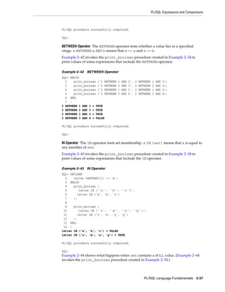 PL/SQL Expressions and Comparisons 
PL/SQL Language Fundamentals 2-37 
PL/SQL procedure successfully completed. 
SQL> 
BETWEEN Operator The BETWEEN operator tests whether a value lies in a specified 
range. x BETWEEN a AND b means that x >= a and x <= b. 
Example 2–42 invokes the print_boolean procedure created in Example 2–34 to 
print values of some expressions that include the BETWEEN operator. 
Example 2–42 BETWEEN Operator 
SQL> BEGIN 
2 print_boolean ('2 BETWEEN 1 AND 3', 2 BETWEEN 1 AND 3); 
3 print_boolean ('2 BETWEEN 2 AND 3', 2 BETWEEN 2 AND 3); 
4 print_boolean ('2 BETWEEN 1 AND 2', 2 BETWEEN 1 AND 2); 
5 print_boolean ('2 BETWEEN 3 AND 4', 2 BETWEEN 3 AND 4); 
6 END; 
7 / 
2 BETWEEN 1 AND 3 = TRUE 
2 BETWEEN 2 AND 3 = TRUE 
2 BETWEEN 1 AND 2 = TRUE 
2 BETWEEN 3 AND 4 = FALSE 
PL/SQL procedure successfully completed. 
SQL> 
IN Operator The IN operator tests set membership. x IN (set) means that x is equal to 
any member of set. 
Example 2–43 invokes the print_boolean procedure created in Example 2–34 to 
print values of some expressions that include the IN operator. 
Example 2–43 IN Operator 
SQL> DECLARE 
2 letter VARCHAR2(1) := 'm'; 
3 BEGIN 
4 print_boolean ( 
5 'letter IN (''a'', ''b'', ''c'')', 
6 letter IN ('a', 'b', 'c') 
7 ); 
8 
9 print_boolean ( 
10 'letter IN (''z'', ''m'', ''y'', ''p'')', 
11 letter IN ('z', 'm', 'y', 'p') 
12 ); 
13 END; 
14 / 
letter IN ('a', 'b', 'c') = FALSE 
letter IN ('z', 'm', 'y', 'p') = TRUE 
PL/SQL procedure successfully completed. 
SQL> 
Example 2–44 shows what happens when set contains a NULL value. (Example 2–44 
invokes the print_boolean procedure created in Example 2–34.) 
 