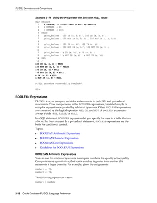 PL/SQL Expressions and Comparisons 
Example 2–44 Using the IN Operator with Sets with NULL Values 
SQL> DECLARE 
2 a INTEGER; -- Initialized to NULL by default 
3 b INTEGER := 10; 
4 c INTEGER := 100; 
5 BEGIN 
6 print_boolean ('100 IN (a, b, c)', 100 IN (a, b, c)); 
7 print_boolean ('100 NOT IN (a, b, c)', 100 NOT IN (a, b, c)); 
8 
9 print_boolean ('100 IN (a, b)', 100 IN (a, b)); 
10 print_boolean ('100 NOT IN (a, b)', 100 NOT IN (a, b)); 
11 
12 print_boolean ('a IN (a, b)', a IN (a, b)); 
13 print_boolean ('a NOT IN (a, b)', a NOT IN (a, b)); 
14 END; 
15 / 
100 IN (a, b, c) = TRUE 
100 NOT IN (a, b, c) = FALSE 
100 IN (a, b) = NULL 
100 NOT IN (a, b) = NULL 
a IN (a, b) = NULL 
a NOT IN (a, b) = NULL 
PL/SQL procedure successfully completed. 
SQL> 
BOOLEAN Expressions 
PL/SQL lets you compare variables and constants in both SQL and procedural 
statements. These comparisons, called BOOLEAN expressions, consist of simple or 
complex expressions separated by relational operators. Often, BOOLEAN expressions 
are connected by the logical operators AND, OR, and NOT. A BOOLEAN expression 
always yields TRUE, FALSE, or NULL. 
In a SQL statement, BOOLEAN expressions let you specify the rows in a table that are 
affected by the statement. In a procedural statement, BOOLEAN expressions are the 
basis for conditional control. 
Topics: 
■ BOOLEAN Arithmetic Expressions 
■ BOOLEAN Character Expressions 
■ BOOLEAN Date Expressions 
■ Guidelines for BOOLEAN Expressions 
BOOLEAN Arithmetic Expressions 
You can use the relational operators to compare numbers for equality or inequality. 
Comparisons are quantitative; that is, one number is greater than another if it 
represents a larger quantity. For example, given the assignments: 
number1 := 75; 
number2 := 70; 
The following expression is true: 
number1 > number2 
2-38 Oracle Database PL/SQL Language Reference 
 