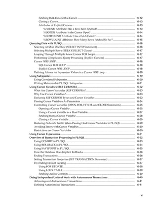 Fetching Bulk Data with a Cursor ......................................................................................... 6-12 
Closing a Cursor....................................................................................................................... 6-13 
Attributes of Explicit Cursors ................................................................................................ 6-13 
%FOUND Attribute: Has a Row Been Fetched? .......................................................... 6-13 
%ISOPEN Attribute: Is the Cursor Open? .................................................................... 6-14 
%NOTFOUND Attribute: Has a Fetch Failed?............................................................. 6-14 
%ROWCOUNT Attribute: How Many Rows Fetched So Far? .................................. 6-15 
Querying Data with PL/SQL............................................................................................................... 6-16 
Selecting At Most One Row (SELECT INTO Statement) .......................................................... 6-16 
Selecting Multiple Rows (BULK COLLECT Clause) ................................................................. 6-17 
Looping Through Multiple Rows (Cursor FOR Loop).............................................................. 6-17 
Performing Complicated Query Processing (Explicit Cursors) ............................................... 6-17 
Cursor FOR LOOP.......................................................................................................................... 6-18 
SQL Cursor FOR LOOP .......................................................................................................... 6-18 
Explicit Cursor FOR LOOP..................................................................................................... 6-18 
Defining Aliases for Expression Values in a Cursor FOR Loop............................................... 6-19 
Using Subqueries .................................................................................................................................. 6-19 
Using Correlated Subqueries......................................................................................................... 6-20 
Writing Maintainable PL/SQL Subqueries................................................................................. 6-21 
Using Cursor Variables (REF CURSORs)......................................................................................... 6-22 
What Are Cursor Variables (REF CURSORs)?............................................................................ 6-23 
Why Use Cursor Variables?........................................................................................................... 6-23 
Declaring REF CURSOR Types and Cursor Variables .............................................................. 6-23 
Passing Cursor Variables As Parameters .................................................................................... 6-24 
Controlling Cursor Variables (OPEN-FOR, FETCH, and CLOSE Statements)...................... 6-25 
Opening a Cursor Variable..................................................................................................... 6-25 
Using a Cursor Variable as a Host Variable......................................................................... 6-27 
Fetching from a Cursor Variable ........................................................................................... 6-28 
Closing a Cursor Variable....................................................................................................... 6-29 
Reducing Network Traffic When Passing Host Cursor Variables to PL/SQL ...................... 6-29 
Avoiding Errors with Cursor Variables....................................................................................... 6-30 
Restrictions on Cursor Variables .................................................................................................. 6-30 
Using Cursor Expressions.................................................................................................................... 6-31 
Overview of Transaction Processing in PL/SQL ............................................................................. 6-32 
Using COMMIT in PL/SQL .......................................................................................................... 6-33 
Using ROLLBACK in PL/SQL...................................................................................................... 6-34 
Using SAVEPOINT in PL/SQL .................................................................................................... 6-35 
How the Database Does Implicit Rollbacks ................................................................................ 6-36 
Ending Transactions ....................................................................................................................... 6-36 
Setting Transaction Properties (SET TRANSACTION Statement) .......................................... 6-37 
Overriding Default Locking .......................................................................................................... 6-37 
Using FOR UPDATE ............................................................................................................... 6-38 
Using LOCK TABLE................................................................................................................ 6-39 
Fetching Across Commits ....................................................................................................... 6-39 
Doing Independent Units of Work with Autonomous Transactions .......................................... 6-40 
Advantages of Autonomous Transactions .................................................................................. 6-41 
Defining Autonomous Transactions ............................................................................................ 6-41 
xi 
 