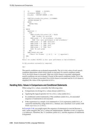 PL/SQL Expressions and Comparisons 
4 id NUMBER := 8429862; 
5 attendance NUMBER := 150; 
6 min_days CONSTANT NUMBER := 200; 
7 
8 FUNCTION attends_this_school (id NUMBER) 
9 RETURN BOOLEAN IS 
10 BEGIN 
11 RETURN TRUE; 
12 END; 
13 
14 BEGIN 
15 appraisal := 
16 CASE 
17 WHEN attends_this_school(id) = FALSE 
18 THEN 'Student not enrolled' 
19 WHEN grade = 'F' OR attendance < min_days 
20 THEN 'Poor (poor performance or bad attendance)' 
21 WHEN grade = 'A' THEN 'Excellent' 
22 WHEN grade = 'B' THEN 'Very Good' 
23 WHEN grade = 'C' THEN 'Good' 
24 WHEN grade = 'D' THEN 'Fair' 
25 ELSE 'No such grade' 
26 END; 
27 DBMS_OUTPUT.PUT_LINE 
28 ('Result for student ' || id || ' is ' || appraisal); 
29 END; 
30 / 
Result for student 8429862 is Poor (poor performance or bad attendance) 
PL/SQL procedure successfully completed. 
SQL> 
The search conditions are evaluated sequentially. The BOOLEAN value of each search 
condition determines which WHEN clause is executed. If a search condition yields 
TRUE, its WHEN clause is executed. After any WHEN clause is executed, subsequent 
search conditions are not evaluated. If none of the search conditions yields TRUE, the 
optional ELSE clause is executed. If no WHEN clause is executed and no ELSE clause is 
supplied, the value of the expression is NULL. 
Handling NULL Values in Comparisons and Conditional Statements 
When using NULL values, remember the following rules: 
■ Comparisons involving NULL values always yield NULL. 
■ Applying the logical operator NOT to a NULL value yields NULL. 
■ In conditional control statements, if the condition yields NULL, its associated 
sequence of statements is not executed. 
■ If the expression in a simple CASE statement or CASE expression yields NULL, it 
cannot be matched by using WHEN NULL. Instead, use a searched CASE syntax with 
WHEN expression IS NULL. 
In Example 2–48, you might expect the sequence of statements to execute because x 
and y seem unequal. But, NULL values are indeterminate. Whether or not x is equal to 
y is unknown. Therefore, the IF condition yields NULL and the sequence of statements 
is bypassed. 
2-42 Oracle Database PL/SQL Language Reference 
 