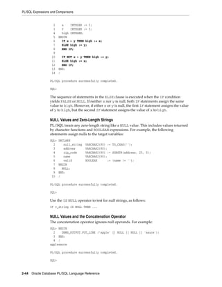 PL/SQL Expressions and Comparisons 
2 x INTEGER := 2; 
3 Y INTEGER := 5; 
4 high INTEGER; 
5 BEGIN 
6 IF x > y THEN high := x; 
7 ELSE high := y; 
8 END IF; 
9 
10 IF NOT x > y THEN high := y; 
11 ELSE high := x; 
12 END IF; 
13 END; 
14 / 
PL/SQL procedure successfully completed. 
SQL> 
The sequence of statements in the ELSE clause is executed when the IF condition 
yields FALSE or NULL. If neither x nor y is null, both IF statements assign the same 
value to high. However, if either x or y is null, the first IF statement assigns the value 
of y to high, but the second IF statement assigns the value of x to high. 
NULL Values and Zero-Length Strings 
PL/SQL treats any zero-length string like a NULL value. This includes values returned 
by character functions and BOOLEAN expressions. For example, the following 
statements assign nulls to the target variables: 
SQL> DECLARE 
2 null_string VARCHAR2(80) := TO_CHAR(''); 
3 address VARCHAR2(80); 
4 zip_code VARCHAR2(80) := SUBSTR(address, 25, 0); 
5 name VARCHAR2(80); 
6 valid BOOLEAN := (name != ''); 
7 BEGIN 
8 NULL; 
9 END; 
10 / 
PL/SQL procedure successfully completed. 
SQL> 
Use the IS NULL operator to test for null strings, as follows: 
IF v_string IS NULL THEN ... 
NULL Values and the Concatenation Operator 
The concatenation operator ignores null operands. For example: 
SQL> BEGIN 
2 DBMS_OUTPUT.PUT_LINE ('apple' || NULL || NULL || 'sauce'); 
3 END; 
4 / 
applesauce 
PL/SQL procedure successfully completed. 
SQL> 
2-44 Oracle Database PL/SQL Language Reference 
 