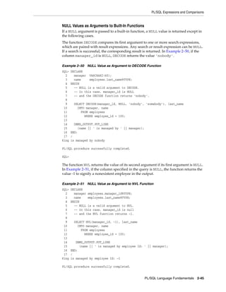 PL/SQL Expressions and Comparisons 
NULL Values as Arguments to Built-In Functions 
If a NULL argument is passed to a built-in function, a NULL value is returned except in 
the following cases. 
The function DECODE compares its first argument to one or more search expressions, 
which are paired with result expressions. Any search or result expression can be NULL. 
If a search is successful, the corresponding result is returned. In Example 2–50, if the 
column manager_id is NULL, DECODE returns the value 'nobody'. 
Example 2–50 NULL Value as Argument to DECODE Function 
SQL> DECLARE 
2 manager VARCHAR2(40); 
3 name employees.last_name%TYPE; 
4 BEGIN 
5 -- NULL is a valid argument to DECODE. 
6 -- In this case, manager_id is NULL 
7 -- and the DECODE function returns 'nobody'. 
8 
9 SELECT DECODE(manager_id, NULL, 'nobody', 'somebody'), last_name 
10 INTO manager, name 
11 FROM employees 
12 WHERE employee_id = 100; 
13 
14 DBMS_OUTPUT.PUT_LINE 
15 (name || ' is managed by ' || manager); 
16 END; 
17 / 
King is managed by nobody 
PL/SQL Language Fundamentals 2-45 
PL/SQL procedure successfully completed. 
SQL> 
The function NVL returns the value of its second argument if its first argument is NULL. 
In Example 2–51, if the column specified in the query is NULL, the function returns the 
value -1 to signify a nonexistent employee in the output. 
Example 2–51 NULL Value as Argument to NVL Function 
SQL> DECLARE 
2 manager employees.manager_id%TYPE; 
3 name employees.last_name%TYPE; 
4 BEGIN 
5 -- NULL is a valid argument to NVL. 
6 -- In this case, manager_id is null 
7 -- and the NVL function returns -1. 
8 
9 SELECT NVL(manager_id, -1), last_name 
10 INTO manager, name 
11 FROM employees 
12 WHERE employee_id = 100; 
13 
14 DBMS_OUTPUT.PUT_LINE 
15 (name || ' is managed by employee Id: ' || manager); 
16 END; 
17 / 
King is managed by employee Id: -1 
PL/SQL procedure successfully completed. 
 