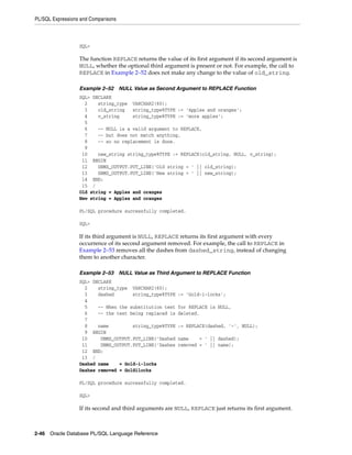 PL/SQL Expressions and Comparisons 
SQL> 
The function REPLACE returns the value of its first argument if its second argument is 
NULL, whether the optional third argument is present or not. For example, the call to 
REPLACE in Example 2–52 does not make any change to the value of old_string. 
Example 2–52 NULL Value as Second Argument to REPLACE Function 
SQL> DECLARE 
2 string_type VARCHAR2(60); 
3 old_string string_type%TYPE := 'Apples and oranges'; 
4 v_string string_type%TYPE := 'more apples'; 
5 
6 -- NULL is a valid argument to REPLACE, 
7 -- but does not match anything, 
8 -- so no replacement is done. 
9 
10 new_string string_type%TYPE := REPLACE(old_string, NULL, v_string); 
11 BEGIN 
12 DBMS_OUTPUT.PUT_LINE('Old string = ' || old_string); 
13 DBMS_OUTPUT.PUT_LINE('New string = ' || new_string); 
14 END; 
15 / 
Old string = Apples and oranges 
New string = Apples and oranges 
PL/SQL procedure successfully completed. 
SQL> 
If its third argument is NULL, REPLACE returns its first argument with every 
occurrence of its second argument removed. For example, the call to REPLACE in 
Example 2–53 removes all the dashes from dashed_string, instead of changing 
them to another character. 
Example 2–53 NULL Value as Third Argument to REPLACE Function 
SQL> DECLARE 
2 string_type VARCHAR2(60); 
3 dashed string_type%TYPE := 'Gold-i-locks'; 
4 
5 -- When the substitution text for REPLACE is NULL, 
6 -- the text being replaced is deleted. 
7 
8 name string_type%TYPE := REPLACE(dashed, '-', NULL); 
9 BEGIN 
10 DBMS_OUTPUT.PUT_LINE('Dashed name = ' || dashed); 
11 DBMS_OUTPUT.PUT_LINE('Dashes removed = ' || name); 
12 END; 
13 / 
Dashed name = Gold-i-locks 
Dashes removed = Goldilocks 
PL/SQL procedure successfully completed. 
SQL> 
If its second and third arguments are NULL, REPLACE just returns its first argument. 
2-46 Oracle Database PL/SQL Language Reference 
 