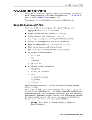 Using SQL Functions in PL/SQL 
PL/SQL Language Fundamentals 2-47 
PL/SQL Error-Reporting Functions 
PL/SQL has two built-in error-reporting functions, SQLCODE and SQLERRM, for use in 
PL/SQL exception-handling code. For their descriptions, see SQLCODE Function on 
page 13-116 and SQLERRM Function on page 13-117. 
You cannot use the SQLCODE and SQLERRM functions in SQL statements. 
Using SQL Functions in PL/SQL 
You can use all SQL functions except the following in PL/SQL expressions: 
■ Aggregate functions (such as AVG and COUNT) 
■ Analytic functions (such as LAG and RATIO_TO_REPORT) 
■ Collection functions (such as CARDINALITY and SET) 
■ Data mining functions (such as CLUSTER_ID and FEATURE_VALUE) 
■ Encoding and decoding functions (such as DECODE and DUMP) 
■ Model functions (such as ITERATION_NUMBER and PREVIOUS) 
■ Object reference functions (such as REF and VALUE) 
■ XML functions (such as APPENDCHILDXML and EXISTSNODE) 
■ The following conversion functions: 
– BIN_TO_NUM 
– CAST 
– RAWTONHEX 
– ROWIDTONCHAR 
■ The following miscellaneous functions: 
– CUBE_TABLE 
– DATAOBJ_TO_PARTITION 
– LNNVL 
– SYS_CONNECT_BY_PATH 
– SYS_TYPEID 
– WIDTH_BUCKET 
PL/SQL supports an overload of BITAND for which the arguments and result are 
BINARY_INTEGER. 
When used in a PL/SQL expression,the RAWTOHEX function accepts an argument of 
data type RAW and returns a VARCHAR2 value with the hexadecimal representation of 
bytes that make up the value of the argument. Arguments of types other than RAW can 
be specified only if they can be implicitly converted to RAW. This conversion is possible 
for CHAR, VARCHAR2, and LONG values that are valid arguments of the HEXTORAW 
function, and for LONG RAW and BLOB values of up to 16380 bytes. 
See Also: Oracle Database SQL Language Reference for information 
about SQL functions 
 