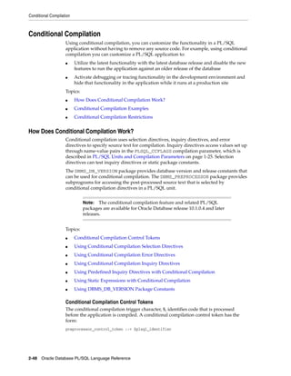 Conditional Compilation 
Conditional Compilation 
Using conditional compilation, you can customize the functionality in a PL/SQL 
application without having to remove any source code. For example, using conditional 
compilation you can customize a PL/SQL application to: 
■ Utilize the latest functionality with the latest database release and disable the new 
features to run the application against an older release of the database 
■ Activate debugging or tracing functionality in the development environment and 
hide that functionality in the application while it runs at a production site 
Topics: 
■ How Does Conditional Compilation Work? 
■ Conditional Compilation Examples 
■ Conditional Compilation Restrictions 
How Does Conditional Compilation Work? 
Conditional compilation uses selection directives, inquiry directives, and error 
directives to specify source text for compilation. Inquiry directives access values set up 
through name-value pairs in the PLSQL_CCFLAGS compilation parameter, which is 
described in PL/SQL Units and Compilation Parameters on page 1-25. Selection 
directives can test inquiry directives or static package constants. 
The DBMS_DB_VERSION package provides database version and release constants that 
can be used for conditional compilation. The DBMS_PREPROCESSOR package provides 
subprograms for accessing the post-processed source text that is selected by 
conditional compilation directives in a PL/SQL unit. 
Topics: 
Note: The conditional compilation feature and related PL/SQL 
packages are available for Oracle Database release 10.1.0.4 and later 
releases. 
■ Conditional Compilation Control Tokens 
■ Using Conditional Compilation Selection Directives 
■ Using Conditional Compilation Error Directives 
■ Using Conditional Compilation Inquiry Directives 
■ Using Predefined Inquiry Directives with Conditional Compilation 
■ Using Static Expressions with Conditional Compilation 
■ Using DBMS_DB_VERSION Package Constants 
Conditional Compilation Control Tokens 
The conditional compilation trigger character, $, identifies code that is processed 
before the application is compiled. A conditional compilation control token has the 
form: 
preprocessor_control_token ::= $plsql_identifier 
2-48 Oracle Database PL/SQL Language Reference 
 