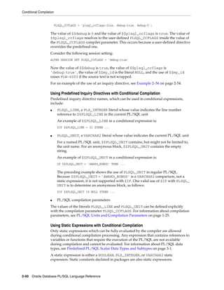 Conditional Compilation 
PLSQL_CCFLAGS = 'plsql_ccflags:true, debug:true, debug:0'; 
The value of $$debug is 0 and the value of $$plsql_ccflags is true. The value of 
$$plsql_ccflags resolves to the user-defined PLSQL_CCFLAGS inside the value of 
the PLSQL_CCFLAGS compiler parameter. This occurs because a user-defined directive 
overrides the predefined one. 
Consider the following session setting: 
ALTER SESSION SET PLSQL_CCFLAGS = 'debug:true' 
Now the value of $$debug is true, the value of $$plsql_ccflags is 
'debug:true', the value of $$my_id is the literal NULL, and the use of $$my_id 
raises PLW-6003 if the source text is not wrapped. 
For an example of the use of an inquiry directive, see Example 2–56 on page 2-54. 
Using Predefined Inquiry Directives with Conditional Compilation 
Predefined inquiry directive names, which can be used in conditional expressions, 
include: 
■ PLSQL_LINE, a PLS_INTEGER literal whose value indicates the line number 
reference to $$PLSQL_LINE in the current PL/SQL unit 
An example of $$PLSQL_LINE in a conditional expression is: 
$IF $$PLSQL_LINE = 32 $THEN ... 
■ PLSQL_UNIT, a VARCHAR2 literal whose value indicates the current PL/SQL unit 
For a named PL/SQL unit, $$PLSQL_UNIT contains, but might not be limited to, 
the unit name. For an anonymous block, $$PLSQL_UNIT contains the empty 
string. 
An example of $$PLSQL_UNIT in a conditional expression is: 
IF $$PLSQL_UNIT = 'AWARD_BONUS' THEN ... 
The preceding example shows the use of PLSQL_UNIT in regular PL/SQL. 
Because $$PLSQL_UNIT = 'AWARD_BONUS' is a VARCHAR2 comparison, not a 
static expression, it is not supported with $IF. One valid use of $IF with PLSQL_ 
UNIT is to determine an anonymous block, as follows: 
$IF $$PLSQL_UNIT IS NULL $THEN ... 
■ PL/SQL compilation parameters 
The values of the literals PLSQL_LINE and PLSQL_UNIT can be defined explicitly 
with the compilation parameter PLSQL_CCFLAGS. For information about compilation 
parameters, see PL/SQL Units and Compilation Parameters on page 1-25. 
Using Static Expressions with Conditional Compilation 
Only static expressions which can be fully evaluated by the compiler are allowed 
during conditional compilation processing. Any expression that contains references to 
variables or functions that require the execution of the PL/SQL are not available 
during compilation and cannot be evaluated. For information about PL/SQL data 
types, see Predefined PL/SQL Scalar Data Types and Subtypes on page 3-1. 
A static expression is either a BOOLEAN, PLS_INTEGER, or VARCHAR2 static 
expression. Static constants declared in packages are also static expressions. 
2-50 Oracle Database PL/SQL Language Reference 
 