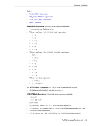 Conditional Compilation 
PL/SQL Language Fundamentals 2-51 
Topics: 
■ Boolean Static Expressions 
■ PLS_INTEGER Static Expressions 
■ VARCHAR2 Static Expressions 
■ Static Constants 
Boolean Static Expressions BOOLEAN static expressions include: 
■ TRUE, FALSE, and the literal NULL 
■ Where x and y are PLS_INTEGER static expressions: 
– x > y 
– x < y 
– x >= y 
– x <= y 
– x = y 
– x <> y 
■ Where x and y are PLS_INTEGER BOOLEAN expressions: 
– NOT x 
– x AND y 
– x OR y 
– x > y 
– x >= y 
– x = y 
– x <= y 
– x <> y 
■ Where x is a static expression: 
– x IS NULL 
– x IS NOT NULL 
PLS_INTEGER Static Expressions PLS_INTEGER static expressions include: 
■ -2147483648 to 2147483647, and the literal NULL 
VARCHAR2 Static Expressions VARCHAR2 static expressions include: 
■ 'abcdef' 
■ 'abc' || 'def' 
■ Literal NULL 
■ TO_CHAR(x), where x is a PLS_INTEGER static expression 
■ TO_CHAR(x f, n) where x is a PLS_INTEGER static expression and f and n are 
VARCHAR2 static expressions 
■ x || y where x and y are VARCHAR2 or PLS_INTEGER static expressions 
 