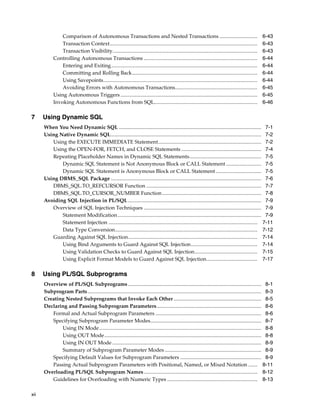 xii 
Comparison of Autonomous Transactions and Nested Transactions ............................. 6-43 
Transaction Context................................................................................................................. 6-43 
Transaction Visibility............................................................................................................... 6-43 
Controlling Autonomous Transactions ....................................................................................... 6-44 
Entering and Exiting................................................................................................................ 6-44 
Committing and Rolling Back................................................................................................ 6-44 
Using Savepoints...................................................................................................................... 6-44 
Avoiding Errors with Autonomous Transactions............................................................... 6-45 
Using Autonomous Triggers......................................................................................................... 6-45 
Invoking Autonomous Functions from SQL............................................................................... 6-46 
7 Using Dynamic SQL 
When You Need Dynamic SQL ............................................................................................................. 7-1 
Using Native Dynamic SQL................................................................................................................... 7-2 
Using the EXECUTE IMMEDIATE Statement............................................................................... 7-2 
Using the OPEN-FOR, FETCH, and CLOSE Statements ............................................................. 7-4 
Repeating Placeholder Names in Dynamic SQL Statements....................................................... 7-5 
Dynamic SQL Statement is Not Anonymous Block or CALL Statement ........................... 7-5 
Dynamic SQL Statement is Anonymous Block or CALL Statement ................................... 7-5 
Using DBMS_SQL Package ................................................................................................................... 7-6 
DBMS_SQL.TO_REFCURSOR Function ........................................................................................ 7-7 
DBMS_SQL.TO_CURSOR_NUMBER Function............................................................................ 7-8 
Avoiding SQL Injection in PL/SQL ...................................................................................................... 7-9 
Overview of SQL Injection Techniques .......................................................................................... 7-9 
Statement Modification .............................................................................................................. 7-9 
Statement Injection .................................................................................................................. 7-11 
Data Type Conversion............................................................................................................. 7-12 
Guarding Against SQL Injection................................................................................................... 7-14 
Using Bind Arguments to Guard Against SQL Injection................................................... 7-14 
Using Validation Checks to Guard Against SQL Injection................................................ 7-15 
Using Explicit Format Models to Guard Against SQL Injection....................................... 7-17 
8 Using PL/SQL Subprograms 
Overview of PL/SQL Subprograms ...................................................................................................... 8-1 
Subprogram Parts..................................................................................................................................... 8-3 
Creating Nested Subprograms that Invoke Each Other ................................................................... 8-5 
Declaring and Passing Subprogram Parameters................................................................................ 8-6 
Formal and Actual Subprogram Parameters ................................................................................. 8-6 
Specifying Subprogram Parameter Modes..................................................................................... 8-7 
Using IN Mode............................................................................................................................ 8-8 
Using OUT Mode........................................................................................................................ 8-8 
Using IN OUT Mode .................................................................................................................. 8-9 
Summary of Subprogram Parameter Modes .......................................................................... 8-9 
Specifying Default Values for Subprogram Parameters .............................................................. 8-9 
Passing Actual Subprogram Parameters with Positional, Named, or Mixed Notation ....... 8-11 
Overloading PL/SQL Subprogram Names....................................................................................... 8-12 
Guidelines for Overloading with Numeric Types ..................................................................... 8-13 
 