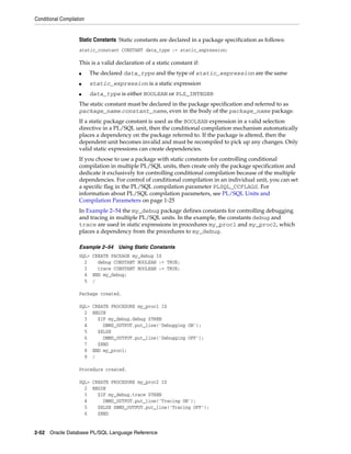 Conditional Compilation 
Static Constants Static constants are declared in a package specification as follows: 
static_constant CONSTANT data_type := static_expression; 
This is a valid declaration of a static constant if: 
■ The declared data_type and the type of static_expression are the same 
■ static_expression is a static expression 
■ data_type is either BOOLEAN or PLS_INTEGER 
The static constant must be declared in the package specification and referred to as 
package_name.constant_name, even in the body of the package_name package. 
If a static package constant is used as the BOOLEAN expression in a valid selection 
directive in a PL/SQL unit, then the conditional compilation mechanism automatically 
places a dependency on the package referred to. If the package is altered, then the 
dependent unit becomes invalid and must be recompiled to pick up any changes. Only 
valid static expressions can create dependencies. 
If you choose to use a package with static constants for controlling conditional 
compilation in multiple PL/SQL units, then create only the package specification and 
dedicate it exclusively for controlling conditional compilation because of the multiple 
dependencies. For control of conditional compilation in an individual unit, you can set 
a specific flag in the PL/SQL compilation parameter PLSQL_CCFLAGS. For 
information about PL/SQL compilation parameters, see PL/SQL Units and 
Compilation Parameters on page 1-25 
In Example 2–54 the my_debug package defines constants for controlling debugging 
and tracing in multiple PL/SQL units. In the example, the constants debug and 
trace are used in static expressions in procedures my_proc1 and my_proc2, which 
places a dependency from the procedures to my_debug. 
Example 2–54 Using Static Constants 
SQL> CREATE PACKAGE my_debug IS 
2 debug CONSTANT BOOLEAN := TRUE; 
3 trace CONSTANT BOOLEAN := TRUE; 
4 END my_debug; 
5 / 
Package created. 
SQL> CREATE PROCEDURE my_proc1 IS 
2 BEGIN 
3 $IF my_debug.debug $THEN 
4 DBMS_OUTPUT.put_line('Debugging ON'); 
5 $ELSE 
6 DBMS_OUTPUT.put_line('Debugging OFF'); 
7 $END 
8 END my_proc1; 
9 / 
Procedure created. 
SQL> CREATE PROCEDURE my_proc2 IS 
2 BEGIN 
3 $IF my_debug.trace $THEN 
4 DBMS_OUTPUT.put_line('Tracing ON'); 
5 $ELSE DBMS_OUTPUT.put_line('Tracing OFF'); 
6 $END 
2-52 Oracle Database PL/SQL Language Reference 
 
