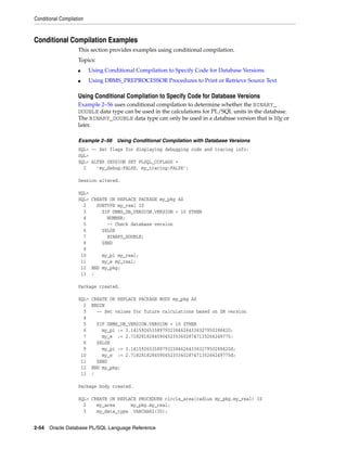 Conditional Compilation 
Conditional Compilation Examples 
This section provides examples using conditional compilation. 
Topics: 
■ Using Conditional Compilation to Specify Code for Database Versions 
■ Using DBMS_PREPROCESSOR Procedures to Print or Retrieve Source Text 
Using Conditional Compilation to Specify Code for Database Versions 
Example 2–56 uses conditional compilation to determine whether the BINARY_ 
DOUBLE data type can be used in the calculations for PL/SQL units in the database. 
The BINARY_DOUBLE data type can only be used in a database version that is 10g or 
later. 
Example 2–56 Using Conditional Compilation with Database Versions 
SQL> -- Set flags for displaying debugging code and tracing info: 
SQL> 
SQL> ALTER SESSION SET PLSQL_CCFLAGS = 
2 'my_debug:FALSE, my_tracing:FALSE'; 
Session altered. 
SQL> 
SQL> CREATE OR REPLACE PACKAGE my_pkg AS 
2 SUBTYPE my_real IS 
3 $IF DBMS_DB_VERSION.VERSION < 10 $THEN 
4 NUMBER; 
5 -- Check database version 
6 $ELSE 
7 BINARY_DOUBLE; 
8 $END 
9 
10 my_pi my_real; 
11 my_e my_real; 
12 END my_pkg; 
13 / 
Package created. 
SQL> CREATE OR REPLACE PACKAGE BODY my_pkg AS 
2 BEGIN 
3 -- Set values for future calculations based on DB version 
4 
5 $IF DBMS_DB_VERSION.VERSION < 10 $THEN 
6 my_pi := 3.14159265358979323846264338327950288420; 
7 my_e := 2.71828182845904523536028747135266249775; 
8 $ELSE 
9 my_pi := 3.14159265358979323846264338327950288420d; 
10 my_e := 2.71828182845904523536028747135266249775d; 
11 $END 
12 END my_pkg; 
13 / 
Package body created. 
SQL> CREATE OR REPLACE PROCEDURE circle_area(radius my_pkg.my_real) IS 
2 my_area my_pkg.my_real; 
3 my_data_type VARCHAR2(30); 
2-54 Oracle Database PL/SQL Language Reference 
 