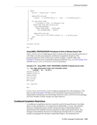 Conditional Compilation 
4 BEGIN 
5 my_area := my_pkg.my_pi * radius; 
6 
7 DBMS_OUTPUT.PUT_LINE 
8 ('Radius: ' || TO_CHAR(radius) || ' Area: ' || TO_CHAR(my_area)); 
9 
10 $IF $$my_debug $THEN 
11 -- If my_debug is TRUE, run debugging code 
12 SELECT DATA_TYPE INTO my_data_type 
13 FROM USER_ARGUMENTS 
14 WHERE OBJECT_NAME = 'CIRCLE_AREA' 
15 AND ARGUMENT_NAME = 'RADIUS'; 
16 
17 DBMS_OUTPUT.PUT_LINE 
18 ('Data type of the RADIUS argument is: ' || my_data_type); 
19 $END 
20 END; 
21 / 
PL/SQL Language Fundamentals 2-55 
Procedure created. 
SQL> 
Using DBMS_PREPROCESSOR Procedures to Print or Retrieve Source Text 
DBMS_PREPROCESSOR subprograms print or retrieve the post-processed source text of 
a PL/SQL unit after processing the conditional compilation directives. This 
post-processed text is the actual source used to compile a valid PL/SQL unit. 
Example 2–57 shows how to print the post-processed form of my_pkg in Example 2–56 
with the PRINT_POST_PROCESSED_SOURCE procedure. 
Example 2–57 Using PRINT_POST_PROCESSED_SOURCE to Display Source Code 
SQL> CALL DBMS_PREPROCESSOR.PRINT_POST_PROCESSED_SOURCE 
2 ('PACKAGE', 'HR', 'MY_PKG'); 
PACKAGE my_pkg AS 
SUBTYPE my_real IS 
BINARY_DOUBLE; 
my_pi my_real; 
my_e my_real; 
END my_pkg; 
Call completed. 
SQL> 
PRINT_POST_PROCESSED_SOURCE replaces unselected text with whitespace. The 
lines of code in Example 2–56 that are not included in the post-processed text are 
represented as blank lines. For information about the DBMS_PREPROCESSOR package, 
see Oracle Database PL/SQL Packages and Types Reference. 
Conditional Compilation Restrictions 
A conditional compilation directive cannot be used in the specification of an object 
type or in the specification of a schema-level nested table or varray. The attribute 
structure of dependent types and the column structure of dependent tables is 
determined by the attribute structure specified in object type specifications. Any 
changes to the attribute structure of an object type must be done in a controlled 
manner to propagate the changes to dependent objects. The mechanism for 
 