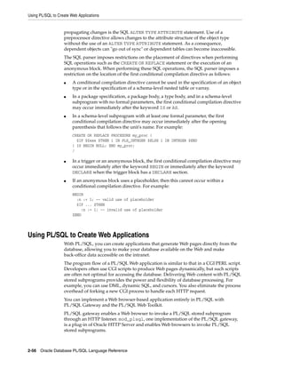Using PL/SQL to Create Web Applications 
propagating changes is the SQL ALTER TYPE ATTRIBUTE statement. Use of a 
preprocessor directive allows changes to the attribute structure of the object type 
without the use of an ALTER TYPE ATTRIBUTE statement. As a consequence, 
dependent objects can "go out of sync" or dependent tables can become inaccessible. 
The SQL parser imposes restrictions on the placement of directives when performing 
SQL operations such as the CREATE OR REPLACE statement or the execution of an 
anonymous block. When performing these SQL operations, the SQL parser imposes a 
restriction on the location of the first conditional compilation directive as follows: 
■ A conditional compilation directive cannot be used in the specification of an object 
type or in the specification of a schema-level nested table or varray. 
■ In a package specification, a package body, a type body, and in a schema-level 
subprogram with no formal parameters, the first conditional compilation directive 
may occur immediately after the keyword IS or AS. 
■ In a schema-level subprogram with at least one formal parameter, the first 
conditional compilation directive may occur immediately after the opening 
parenthesis that follows the unit's name. For example: 
CREATE OR REPLACE PROCEDURE my_proc ( 
$IF $$xxx $THEN i IN PLS_INTEGER $ELSE i IN INTEGER $END 
) IS BEGIN NULL; END my_proc; 
/ 
■ In a trigger or an anonymous block, the first conditional compilation directive may 
occur immediately after the keyword BEGIN or immediately after the keyword 
DECLARE when the trigger block has a DECLARE section. 
■ If an anonymous block uses a placeholder, then this cannot occur within a 
conditional compilation directive. For example: 
BEGIN 
:n := 1; -- valid use of placeholder 
$IF ... $THEN 
:n := 1; -- invalid use of placeholder 
$END 
Using PL/SQL to Create Web Applications 
With PL/SQL, you can create applications that generate Web pages directly from the 
database, allowing you to make your database available on the Web and make 
back-office data accessible on the intranet. 
The program flow of a PL/SQL Web application is similar to that in a CGI PERL script. 
Developers often use CGI scripts to produce Web pages dynamically, but such scripts 
are often not optimal for accessing the database. Delivering Web content with PL/SQL 
stored subprograms provides the power and flexibility of database processing. For 
example, you can use DML, dynamic SQL, and cursors. You also eliminate the process 
overhead of forking a new CGI process to handle each HTTP request. 
You can implement a Web browser-based application entirely in PL/SQL with 
PL/SQL Gateway and the PL/SQL Web Toolkit. 
PL/SQL gateway enables a Web browser to invoke a PL/SQL stored subprogram 
through an HTTP listener. mod_plsql, one implementation of the PL/SQL gateway, 
is a plug-in of Oracle HTTP Server and enables Web browsers to invoke PL/SQL 
stored subprograms. 
2-56 Oracle Database PL/SQL Language Reference 
 