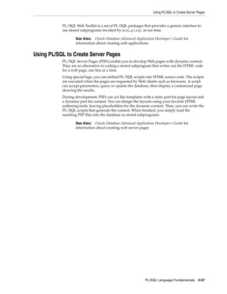 Using PL/SQL to Create Server Pages 
PL/SQL Web Toolkit is a set of PL/SQL packages that provides a generic interface to 
use stored subprograms invoked by mod_plsql at run time. 
See Also: Oracle Database Advanced Application Developer's Guide for 
information about creating web applications 
PL/SQL Language Fundamentals 2-57 
Using PL/SQL to Create Server Pages 
PL/SQL Server Pages (PSPs) enable you to develop Web pages with dynamic content. 
They are an alternative to coding a stored subprogram that writes out the HTML code 
for a web page, one line at a time. 
Using special tags, you can embed PL/SQL scripts into HTML source code. The scripts 
are executed when the pages are requested by Web clients such as browsers. A script 
can accept parameters, query or update the database, then display a customized page 
showing the results. 
During development, PSPs can act like templates with a static part for page layout and 
a dynamic part for content. You can design the layouts using your favorite HTML 
authoring tools, leaving placeholders for the dynamic content. Then, you can write the 
PL/SQL scripts that generate the content. When finished, you simply load the 
resulting PSP files into the database as stored subprograms. 
See Also: Oracle Database Advanced Application Developer's Guide for 
information about creating web server pages 
 
