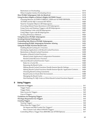 Restrictions on Overloading.......................................................................................................... 8-14 
When Compiler Catches Overloading Errors ............................................................................. 8-14 
How PL/SQL Subprogram Calls Are Resolved............................................................................... 8-16 
Using Invoker's Rights or Definer's Rights (AUTHID Clause) ................................................... 8-18 
Choosing Between AUTHID CURRENT_USER and AUTHID DEFINER............................. 8-19 
AUTHID and the SQL Command SET ROLE............................................................................. 8-20 
Need for Template Objects in IR Subprograms.......................................................................... 8-20 
Overriding Default Name Resolution in IR Subprograms ....................................................... 8-20 
Using Views and Database Triggers with IR Subprograms ..................................................... 8-20 
Using Database Links with IR Subprograms.............................................................................. 8-20 
Using Object Types with IR Subprograms .................................................................................. 8-21 
Invoking IR Instance Methods ...................................................................................................... 8-22 
Using Recursive PL/SQL Subprograms............................................................................................ 8-23 
Invoking External Subprograms ........................................................................................................ 8-23 
Controlling Side Effects of PL/SQL Subprograms ......................................................................... 8-24 
Understanding PL/SQL Subprogram Parameter Aliasing ............................................................ 8-25 
Using the PL/SQL Function Result Cache........................................................................................ 8-27 
Enabling Result-Caching for a Function...................................................................................... 8-28 
Developing Applications with Result-Cached Functions......................................................... 8-29 
Restrictions on Result-Cached Functions .................................................................................... 8-29 
Examples of Result-Cached Functions......................................................................................... 8-30 
Result-Cached Application Configuration Parameters...................................................... 8-30 
Result-Cached Recursive Function........................................................................................ 8-32 
Advanced Result-Cached Function Topics ................................................................................. 8-32 
Rules for a Cache Hit............................................................................................................... 8-32 
Bypassing the Result Cache.................................................................................................... 8-33 
Making Result-Cached Functions Handle Session-Specific Settings ............................... 8-33 
Making Result-Cached Functions Handle Session-Specific Application Contexts........ 8-34 
Choosing Result-Caching Granularity.................................................................................. 8-35 
Result Caches in Oracle RAC Environment......................................................................... 8-36 
Managing the Result Cache.................................................................................................... 8-37 
Hot-Patching PL/SQL Units on Which Result-Cached Functions Depend.................... 8-37 
xiii 
9 Using Triggers 
Overview of Triggers ............................................................................................................................... 9-1 
Trigger Types...................................................................................................................................... 9-2 
Trigger States ...................................................................................................................................... 9-2 
Data Access for Triggers ................................................................................................................... 9-2 
Uses of Triggers.................................................................................................................................. 9-3 
Guidelines for Designing Triggers ....................................................................................................... 9-3 
Privileges Required to Use Triggers ..................................................................................................... 9-4 
Creating Triggers ..................................................................................................................................... 9-5 
Naming Triggers ............................................................................................................................... 9-6 
When Does the Trigger Fire? ........................................................................................................... 9-6 
Do Import and SQL*Loader Fire Triggers?............................................................................. 9-6 
How Column Lists Affect UPDATE Triggers ........................................................................ 9-7 
Controlling When a Trigger Fires (BEFORE and AFTER Options) ........................................... 9-7 
 