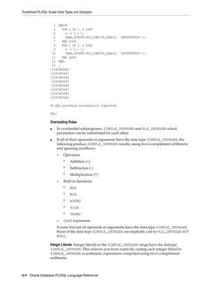 Predefined PL/SQL Scalar Data Types and Subtypes 
3 BEGIN 
4 FOR j IN 1..4 LOOP 
5 n := n + 1; 
6 DBMS_OUTPUT.PUT_LINE(TO_CHAR(n, 'S9999999999')); 
7 END LOOP; 
8 FOR j IN 1..4 LOOP 
9 n := n - 1; 
10 DBMS_OUTPUT.PUT_LINE(TO_CHAR(n, 'S9999999999')); 
11 END LOOP; 
12 END; 
13 / 
+2147483646 
+2147483647 
-2147483648 
-2147483647 
-2147483648 
+2147483647 
+2147483646 
+2147483645 
PL/SQL procedure successfully completed. 
SQL> 
Overloading Rules 
■ In overloaded subprograms, SIMPLE_INTEGER and PLS_INTEGER actual 
parameters can be substituted for each other. 
■ If all of their operands or arguments have the data type SIMPLE_INTEGER, the 
following produce SIMPLE_INTEGER results, using two's complement arithmetic 
and ignoring overflows: 
– Operators: 
* Addition (+) 
* Subtraction (-) 
* Multiplication (*) 
– Built-in functions: 
* MAX 
* MIN 
* ROUND 
* SIGN 
* TRUNC 
– CASE expression 
If some but not all operands or arguments have the data type SIMPLE_INTEGER, 
those of the data type SIMPLE_INTEGER are implicitly cast to PLS_INTEGER NOT 
NULL. 
Integer Literals Integer literals in the SIMPLE_INTEGER range have the dataype 
SIMPLE_INTEGER. This relieves you from explicitly casting each integer literal to 
SIMPLE_INTEGER in arithmetic expressions computed using two's complement 
arithmetic. 
3-4 Oracle Database PL/SQL Language Reference 
 