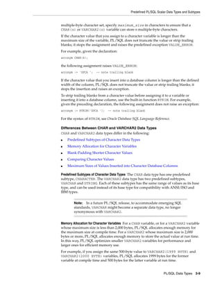 Predefined PL/SQL Scalar Data Types and Subtypes 
multiple-byte character set, specify maximum_size in characters to ensure that a 
CHAR(n) or VARCHAR2(n) variable can store n multiple-byte characters. 
If the character value that you assign to a character variable is longer than the 
maximum size of the variable, PL/SQL does not truncate the value or strip trailing 
blanks; it stops the assignment and raises the predefined exception VALUE_ERROR. 
For example, given the declaration: 
acronym CHAR(4); 
the following assignment raises VALUE_ERROR: 
acronym := 'SPCA '; -- note trailing blank 
If the character value that you insert into a database column is longer than the defined 
width of the column, PL/SQL does not truncate the value or strip trailing blanks; it 
stops the insertion and raises an exception. 
To strip trailing blanks from a character value before assigning it to a variable or 
inserting it into a database column, use the built-in function RTRIM. For example, 
given the preceding declaration, the following assignment does not raise an exception: 
acronym := RTRIM('SPCA '); -- note trailing blank 
For the syntax of RTRIM, see Oracle Database SQL Language Reference. 
Note: In a future PL/SQL release, to accommodate emerging SQL 
standards, VARCHAR might become a separate data type, no longer 
synonymous with VARCHAR2. 
PL/SQL Data Types 3-9 
Differences Between CHAR and VARCHAR2 Data Types 
CHAR and VARCHAR2 data types differ in the following: 
■ Predefined Subtypes of Character Data Types 
■ Memory Allocation for Character Variables 
■ Blank-Padding Shorter Character Values 
■ Comparing Character Values 
■ Maximum Sizes of Values Inserted into Character Database Columns 
Predefined Subtypes of Character Data Types The CHAR data type has one predefined 
subtype, CHARACTER. The VARCHAR2 data type has two predefined subtypes, 
VARCHAR and STRING. Each of these subtypes has the same range of values as its base 
type, and can be used instead of its base type for compatibility with ANSI/ISO and 
IBM types. 
Memory Allocation for Character Variables For a CHAR variable, or for a VARCHAR2 variable 
whose maximum size is less than 2,000 bytes, PL/SQL allocates enough memory for 
the maximum size at compile time. For a VARCHAR2 whose maximum size is 2,000 
bytes or more, PL/SQL allocates enough memory to store the actual value at run time. 
In this way, PL/SQL optimizes smaller VARCHAR2 variables for performance and 
larger ones for efficient memory use. 
For example, if you assign the same 500-byte value to VARCHAR2(1999 BYTE) and 
VARCHAR2(2000 BYTE) variables, PL/SQL allocates 1999 bytes for the former 
variable at compile time and 500 bytes for the latter variable at run time. 
 