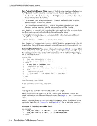 Predefined PL/SQL Scalar Data Types and Subtypes 
Blank-Padding Shorter Character Values In each of the following situations, whether or not 
PL/SQL blank-pads the character value depends on the data type of the receiver: 
■ The character value that you assign to a PL/SQL character variable is shorter than 
the maximum size of the variable. 
■ The character value that you insert into a character database column is shorter 
than the defined width of the column. 
■ The value that you retrieve from a character database column into a PL/SQL 
character variable is shorter than the maximum length of the variable. 
If the data type of the receiver is CHAR, PL/SQL blank-pads the value to the maximum 
size. Information about trailing blanks in the original value is lost. 
For example, the value assigned to last_name in the following statement has six 
trailing blanks, not only one: 
last_name CHAR(10) := 'CHEN '; -- note trailing blank 
If the data type of the receiver is VARCHAR2, PL/SQL neither blank-pads the value nor 
strips trailing blanks. Character values are assigned intact, and no information is lost. 
Comparing Character Values You can use relational operators in Table 2–4 on page 2-35 to 
compare character values. One character value is greater than another if it follows it in 
the collating sequence used for the database character set. In the following example, 
the IF condition is TRUE: 
SQL> DECLARE 
2 last_name1 VARCHAR2(10) := 'COLES'; 
3 last_name2 VARCHAR2(10) := 'COLEMAN'; 
4 BEGIN 
5 IF last_name1 > last_name2 THEN 
6 DBMS_OUTPUT.PUT_LINE 
7 (last_name1 || ' is greater than ' || last_name2); 
8 ELSE 
9 DBMS_OUTPUT.PUT_LINE 
10 (last_name2 || ' is greater than ' || last_name1 ); 
11 END IF; 
12 END; 
13 / 
COLES is greater than COLEMAN 
PL/SQL procedure successfully completed. 
SQL> 
To be equal, two character values must have the same length. 
If both values have data type CHAR, PL/SQL blank-pads the shorter value to the 
length of the longer value before comparing them. In Example 3–1, the IF condition is 
TRUE. 
If either value has data type VARCHAR2, PL/SQL does not adjust their lengths before 
comparing them. In both Example 3–2 and Example 3–3, the IF condition is FALSE. 
Example 3–1 Comparing Two CHAR Values 
SQL> DECLARE 
2 last_name1 CHAR(5) := 'BELLO'; -- no trailing blanks 
3 last_name2 CHAR(10) := 'BELLO '; -- trailing blanks 
4 BEGIN 
3-10 Oracle Database PL/SQL Language Reference 
 
