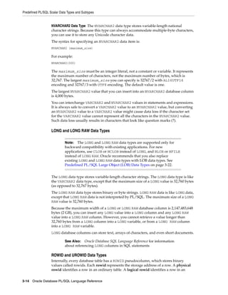 Predefined PL/SQL Scalar Data Types and Subtypes 
NVARCHAR2 Data Type The NVARCHAR2 data type stores variable-length national 
character strings. Because this type can always accommodate multiple-byte characters, 
you can use it to store any Unicode character data. 
The syntax for specifying an NVARCHAR2 data item is: 
NVARCHAR2 (maximum_size) 
For example: 
NVARCHAR2(300) 
The maximum_size must be an integer literal, not a constant or variable. It represents 
the maximum number of characters, not the maximum number of bytes, which is 
32,767. The largest maximum_size you can specify is 32767/2 with AL16UTF16 
encoding and 32767/3 with UTF8 encoding. The default value is one. 
The largest NVARCHAR2 value that you can insert into an NVARCHAR2 database column 
is 4,000 bytes. 
You can interchange VARCHAR2 and NVARCHAR2 values in statements and expressions. 
It is always safe to convert a VARCHAR2 value to an NVARCHAR2 value, but converting 
an NVARCHAR2 value to a VARCHAR2 value might cause data loss if the character set 
for the VARCHAR2 value cannot represent all the characters in the NVARCHAR2 value. 
Such data loss usually results in characters that look like question marks (?). 
LONG and LONG RAW Data Types 
Note: The LONG and LONG RAW data types are supported only for 
backward compatibility with existing applications. For new 
applications, use CLOB or NCLOB instead of LONG, and BLOB or BFILE 
instead of LONG RAW. Oracle recommends that you also replace 
existing LONG and LONG RAW data types with LOB data types. See 
Predefined PL/SQL Large Object (LOB) Data Types on page 3-22. 
The LONG data type stores variable-length character strings. The LONG data type is like 
the VARCHAR2 data type, except that the maximum size of a LONG value is 32,760 bytes 
(as opposed to 32,767 bytes). 
The LONG RAW data type stores binary or byte strings. LONG RAW data is like LONG data, 
except that LONG RAW data is not interpreted by PL/SQL. The maximum size of a LONG 
RAW value is 32,760 bytes. 
Because the maximum width of a LONG or LONG RAW database column is 2,147,483,648 
bytes (2 GB), you can insert any LONG value into a LONG column and any LONG RAW 
value into a LONG RAW column. However, you cannot retrieve a value longer than 
32,760 bytes from a LONG column into a LONG variable, or from a LONG RAW column 
into a LONG RAW variable. 
LONG database columns can store text, arrays of characters, and even short documents. 
See Also: Oracle Database SQL Language Reference for information 
about referencing LONG columns in SQL statements 
ROWID and UROWID Data Types 
Internally, every database table has a ROWID pseudocolumn, which stores binary 
values called rowids. Each rowid represents the storage address of a row. A physical 
rowid identifies a row in an ordinary table. A logical rowid identifies a row in an 
3-14 Oracle Database PL/SQL Language Reference 
 