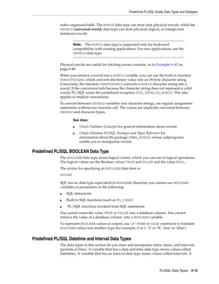 Predefined PL/SQL Scalar Data Types and Subtypes 
index-organized table. The ROWID data type can store only physical rowids, while the 
UROWID (universal rowid) data type can store physical, logical, or foreign (not 
database) rowids. 
Note: The ROWID data type is supported only for backward 
compatibility with existing applications. For new applications, use the 
UROWID data type. 
Physical rowids are useful for fetching across commits, as in Example 6–42 on 
page 6-40. 
When you retrieve a rowid into a ROWID variable, you can use the built-in function 
ROWIDTOCHAR, which converts the binary value into an 18-byte character string. 
Conversely, the function CHARTOROWID converts a ROWID character string into a 
rowid. If the conversion fails because the character string does not represent a valid 
rowid, PL/SQL raises the predefined exception SYS_INVALID_ROWID. This also 
applies to implicit conversions. 
To convert between UROWID variables and character strings, use regular assignment 
statements without any function call. The values are implicitly converted between 
UROWID and character types. 
■ Oracle Database Concepts for general information about rowids 
■ Oracle Database PL/SQL Packages and Types Reference for 
information about the package DBMS_ROWID, whose subprograms 
enable you to manipulate rowids 
PL/SQL Data Types 3-15 
See Also: 
Predefined PL/SQL BOOLEAN Data Type 
The BOOLEAN data type stores logical values, which you can use in logical operations. 
The logical values are the Boolean values TRUE and FALSE and the value NULL. 
The syntax for specifying an BOOLEAN data item is: 
BOOLEAN 
SQL has no data type equivalent to BOOLEAN; therefore you cannot use BOOLEAN 
variables or parameters in the following: 
■ SQL statements 
■ Built-in SQL functions (such as TO_CHAR) 
■ PL/SQL functions invoked from SQL statements 
You cannot insert the value TRUE or FALSE into a database column. You cannot 
retrieve the value of a database column into a BOOLEAN variable. 
To represent BOOLEAN values in output, use IF-THEN or CASE constructs to translate 
BOOLEAN values into another type (for example, 0 or 1, 'Y' or 'N', 'true' or 'false'). 
Predefined PL/SQL Datetime and Interval Data Types 
The data types in this section let you store and manipulate dates, times, and intervals 
(periods of time). A variable that has a date and time data type stores values called 
datetimes. A variable that has an interval data type stores values called intervals. A 
 
