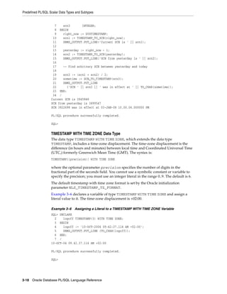Predefined PL/SQL Scalar Data Types and Subtypes 
7 scn3 INTEGER; 
8 BEGIN 
9 right_now := SYSTIMESTAMP; 
10 scn1 := TIMESTAMP_TO_SCN(right_now); 
11 DBMS_OUTPUT.PUT_LINE('Current SCN is ' || scn1); 
12 
13 yesterday := right_now - 1; 
14 scn2 := TIMESTAMP_TO_SCN(yesterday); 
15 DBMS_OUTPUT.PUT_LINE('SCN from yesterday is ' || scn2); 
16 
17 -- Find arbitrary SCN between yesterday and today 
18 
19 scn3 := (scn1 + scn2) / 2; 
20 sometime := SCN_TO_TIMESTAMP(scn3); 
21 DBMS_OUTPUT.PUT_LINE 
22 ('SCN ' || scn3 || ' was in effect at ' || TO_CHAR(sometime)); 
23 END; 
24 / 
Current SCN is 3945848 
SCN from yesterday is 3899547 
SCN 3922698 was in effect at 03-JAN-08 10.00.06.000000 PM 
PL/SQL procedure successfully completed. 
SQL> 
TIMESTAMP WITH TIME ZONE Data Type 
The data type TIMESTAMP WITH TIME ZONE, which extends the data type 
TIMESTAMP, includes a time-zone displacement. The time-zone displacement is the 
difference (in hours and minutes) between local time and Coordinated Universal Time 
(UTC,) formerly Greenwich Mean Time (GMT). The syntax is: 
TIMESTAMP[(precision)] WITH TIME ZONE 
where the optional parameter precision specifies the number of digits in the 
fractional part of the seconds field. You cannot use a symbolic constant or variable to 
specify the precision; you must use an integer literal in the range 0..9. The default is 6. 
The default timestamp with time zone format is set by the Oracle initialization 
parameter NLS_TIMESTAMP_TZ_FORMAT. 
Example 3–6 declares a variable of type TIMESTAMP WITH TIME ZONE and assign a 
literal value to it. The time-zone displacement is +02:00. 
Example 3–6 Assigning a Literal to a TIMESTAMP WITH TIME ZONE Variable 
SQL> DECLARE 
2 logoff TIMESTAMP(3) WITH TIME ZONE; 
3 BEGIN 
4 logoff := '10-OCT-2004 09:42:37.114 AM +02:00'; 
5 DBMS_OUTPUT.PUT_LINE (TO_CHAR(logoff)); 
6 END; 
7 / 
10-OCT-04 09.42.37.114 AM +02:00 
PL/SQL procedure successfully completed. 
SQL> 
3-18 Oracle Database PL/SQL Language Reference 
 