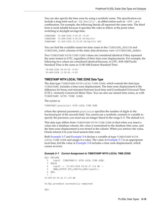 Predefined PL/SQL Scalar Data Types and Subtypes 
You can also specify the time zone by using a symbolic name. The specification can 
include a long form such as 'US/Pacific', an abbreviation such as 'PDT', or a 
combination. For example, the following literals all represent the same time. The third 
form is most reliable because it specifies the rules to follow at the point when 
switching to daylight savings time. 
TIMESTAMP '15-APR-2004 8:00:00 -8:00' 
TIMESTAMP '15-APR-2004 8:00:00 US/Pacific' 
TIMESTAMP '31-OCT-2004 01:30:00 US/Pacific PDT' 
You can find the available names for time zones in the TIMEZONE_REGION and 
TIMEZONE_ABBR columns of the static data dictionary view V$TIMEZONE_NAMES. 
Two TIMESTAMP WITH TIME ZONE values are considered identical if they represent 
the same instant in UTC, regardless of their time-zone displacements. For example, the 
following two values are considered identical because, in UTC, 8:00 AM Pacific 
Standard Time is the same as 11:00 AM Eastern Standard Time: 
'29-AUG-2004 08:00:00 -8:00' 
'29-AUG-2004 11:00:00 -5:00' 
TIMESTAMP WITH LOCAL TIME ZONE Data Type 
The data type TIMESTAMP WITH LOCAL TIME ZONE, which extends the data type 
TIMESTAMP, includes a time-zone displacement. The time-zone displacement is the 
difference (in hours and minutes) between local time and Coordinated Universal Time 
(UTC)—formerly Greenwich Mean Time. You can also use named time zones, as with 
TIMESTAMP WITH TIME ZONE. 
The syntax is: 
TIMESTAMP[(precision)] WITH LOCAL TIME ZONE 
where the optional parameter precision specifies the number of digits in the 
fractional part of the seconds field. You cannot use a symbolic constant or variable to 
specify the precision; you must use an integer literal in the range 0..9. The default is 6. 
This data type differs from TIMESTAMP WITH TIME ZONE in that when you insert a 
value into a database column, the value is normalized to the database time zone, and 
the time-zone displacement is not stored in the column. When you retrieve the value, 
Oracle returns it in your local session time zone. 
Both Example 3–7 and Example 3–8 declare a variable of type TIMESTAMP WITH 
LOCAL TIME ZONE and assign it a value. The value in Example 3–7 is an appropriate 
local time, but the value in Example 3–8 includes a time zone displacement, which 
causes an error. 
Example 3–7 Correct Assignment to TIMESTAMP WITH LOCAL TIME ZONE 
SQL> DECLARE 
2 logoff TIMESTAMP(3) WITH LOCAL TIME ZONE; 
3 BEGIN 
4 logoff := '10-OCT-2004 09:42:37.114 AM '; 
5 DBMS_OUTPUT.PUT_LINE(TO_CHAR(logoff)); 
6 END; 
7 / 
10-OCT-04 09.42.37.114 AM 
PL/SQL Data Types 3-19 
PL/SQL procedure successfully completed. 
SQL> 
 
