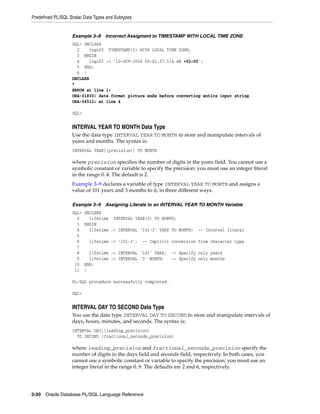 Predefined PL/SQL Scalar Data Types and Subtypes 
Example 3–8 Incorrect Assigment to TIMESTAMP WITH LOCAL TIME ZONE 
SQL> DECLARE 
2 logoff TIMESTAMP(3) WITH LOCAL TIME ZONE; 
3 BEGIN 
4 logoff := '10-OCT-2004 09:42:37.114 AM +02:00'; 
5 END; 
6 / 
DECLARE 
* 
ERROR at line 1: 
ORA-01830: date format picture ends before converting entire input string 
ORA-06512: at line 4 
SQL> 
INTERVAL YEAR TO MONTH Data Type 
Use the data type INTERVAL YEAR TO MONTH to store and manipulate intervals of 
years and months. The syntax is: 
INTERVAL YEAR[(precision)] TO MONTH 
where precision specifies the number of digits in the years field. You cannot use a 
symbolic constant or variable to specify the precision; you must use an integer literal 
in the range 0..4. The default is 2. 
Example 3–9 declares a variable of type INTERVAL YEAR TO MONTH and assigns a 
value of 101 years and 3 months to it, in three different ways. 
Example 3–9 Assigning Literals to an INTERVAL YEAR TO MONTH Variable 
SQL> DECLARE 
2 lifetime INTERVAL YEAR(3) TO MONTH; 
3 BEGIN 
4 lifetime := INTERVAL '101-3' YEAR TO MONTH; -- Interval literal 
5 
6 lifetime := '101-3'; -- Implicit conversion from character type 
7 
8 lifetime := INTERVAL '101' YEAR; -- Specify only years 
9 lifetime := INTERVAL '3' MONTH; -- Specify only months 
10 END; 
11 / 
PL/SQL procedure successfully completed. 
SQL> 
INTERVAL DAY TO SECOND Data Type 
You use the data type INTERVAL DAY TO SECOND to store and manipulate intervals of 
days, hours, minutes, and seconds. The syntax is: 
INTERVAL DAY[(leading_precision) 
TO SECOND (fractional_seconds_precision) 
where leading_precision and fractional_seconds_precision specify the 
number of digits in the days field and seconds field, respectively. In both cases, you 
cannot use a symbolic constant or variable to specify the precision; you must use an 
integer literal in the range 0..9. The defaults are 2 and 6, respectively. 
3-20 Oracle Database PL/SQL Language Reference 
 