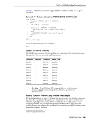 Predefined PL/SQL Scalar Data Types and Subtypes 
Example 3–10 declares a variable of type INTERVAL DAY TO SECOND and assigns a 
value to it. 
Example 3–10 Assigning Literals to an INTERVAL DAY TO SECOND Variable 
SQL> DECLARE 
2 lag_time INTERVAL DAY(3) TO SECOND(3); 
3 BEGIN 
4 lag_time := '7 09:24:30'; 
5 
6 IF lag_time > INTERVAL '6' DAY THEN 
7 DBMS_OUTPUT.PUT_LINE ('Greater than 6 days'); 
8 ELSE 
9 DBMS_OUTPUT.PUT_LINE ('Less than 6 days'); 
10 END IF; 
11 END; 
12 / 
Greater than 6 days 
See Also: Oracle Database SQL Language Reference for information 
about using SQL functions to perform arithmetic operations on 
datetime values 
PL/SQL Data Types 3-21 
PL/SQL procedure successfully completed. 
SQL> 
Datetime and Interval Arithmetic 
PL/SQL lets you construct datetime and interval expressions. The following list shows 
the operators that you can use in such expressions: 
Operand 1 Operator Operand 2 Result Type 
datetime + interval datetime 
datetime - interval datetime 
interval + datetime datetime 
datetime - datetime interval 
interval + interval interval 
interval - interval interval 
interval * numeric interval 
numeric * interval interval 
interval / numeric interval 
Avoiding Truncation Problems Using Date and Time Subtypes 
The default precisions for some of the date and time types are less than the maximum 
precision. For example, the default for DAY TO SECOND is DAY(2) TO SECOND(6), 
while the highest precision is DAY(9) TO SECOND(9). To avoid truncation when 
assigning variables and passing subprogram parameters of these types, you can 
declare variables and subprogram parameters of the following subtypes, which use the 
maximum values for precision: 
TIMESTAMP_UNCONSTRAINED 
TIMESTAMP_TZ_UNCONSTRAINED 
 