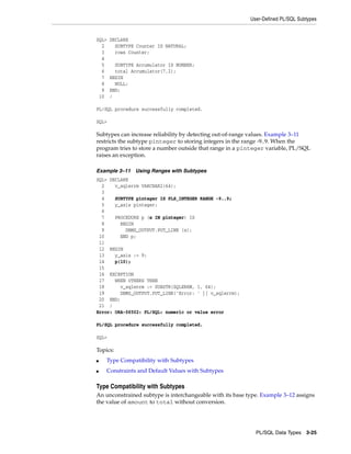 User-Defined PL/SQL Subtypes 
PL/SQL Data Types 3-25 
SQL> DECLARE 
2 SUBTYPE Counter IS NATURAL; 
3 rows Counter; 
4 
5 SUBTYPE Accumulator IS NUMBER; 
6 total Accumulator(7,2); 
7 BEGIN 
8 NULL; 
9 END; 
10 / 
PL/SQL procedure successfully completed. 
SQL> 
Subtypes can increase reliability by detecting out-of-range values. Example 3–11 
restricts the subtype pinteger to storing integers in the range -9..9. When the 
program tries to store a number outside that range in a pinteger variable, PL/SQL 
raises an exception. 
Example 3–11 Using Ranges with Subtypes 
SQL> DECLARE 
2 v_sqlerrm VARCHAR2(64); 
3 
4 SUBTYPE pinteger IS PLS_INTEGER RANGE -9..9; 
5 y_axis pinteger; 
6 
7 PROCEDURE p (x IN pinteger) IS 
8 BEGIN 
9 DBMS_OUTPUT.PUT_LINE (x); 
10 END p; 
11 
12 BEGIN 
13 y_axis := 9; 
14 p(10); 
15 
16 EXCEPTION 
17 WHEN OTHERS THEN 
18 v_sqlerrm := SUBSTR(SQLERRM, 1, 64); 
19 DBMS_OUTPUT.PUT_LINE('Error: ' || v_sqlerrm); 
20 END; 
21 / 
Error: ORA-06502: PL/SQL: numeric or value error 
PL/SQL procedure successfully completed. 
SQL> 
Topics: 
■ Type Compatibility with Subtypes 
■ Constraints and Default Values with Subtypes 
Type Compatibility with Subtypes 
An unconstrained subtype is interchangeable with its base type. Example 3–12 assigns 
the value of amount to total without conversion. 
 