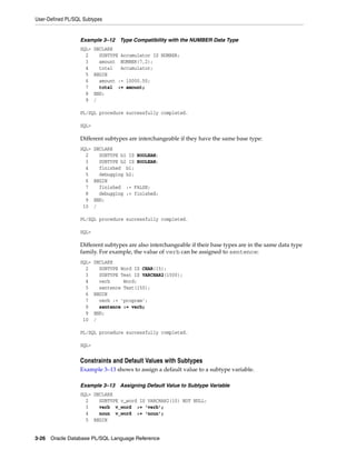 User-Defined PL/SQL Subtypes 
Example 3–12 Type Compatibility with the NUMBER Data Type 
SQL> DECLARE 
2 SUBTYPE Accumulator IS NUMBER; 
3 amount NUMBER(7,2); 
4 total Accumulator; 
5 BEGIN 
6 amount := 10000.50; 
7 total := amount; 
8 END; 
9 / 
PL/SQL procedure successfully completed. 
SQL> 
Different subtypes are interchangeable if they have the same base type: 
SQL> DECLARE 
2 SUBTYPE b1 IS BOOLEAN; 
3 SUBTYPE b2 IS BOOLEAN; 
4 finished b1; 
5 debugging b2; 
6 BEGIN 
7 finished := FALSE; 
8 debugging := finished; 
9 END; 
10 / 
PL/SQL procedure successfully completed. 
SQL> 
Different subtypes are also interchangeable if their base types are in the same data type 
family. For example, the value of verb can be assigned to sentence: 
SQL> DECLARE 
2 SUBTYPE Word IS CHAR(15); 
3 SUBTYPE Text IS VARCHAR2(1500); 
4 verb Word; 
5 sentence Text(150); 
6 BEGIN 
7 verb := 'program'; 
8 sentence := verb; 
9 END; 
10 / 
PL/SQL procedure successfully completed. 
SQL> 
Constraints and Default Values with Subtypes 
Example 3–13 shows to assign a default value to a subtype variable. 
Example 3–13 Assigning Default Value to Subtype Variable 
SQL> DECLARE 
2 SUBTYPE v_word IS VARCHAR2(10) NOT NULL; 
3 verb v_word := 'verb'; 
4 noun v_word := 'noun'; 
5 BEGIN 
3-26 Oracle Database PL/SQL Language Reference 
 